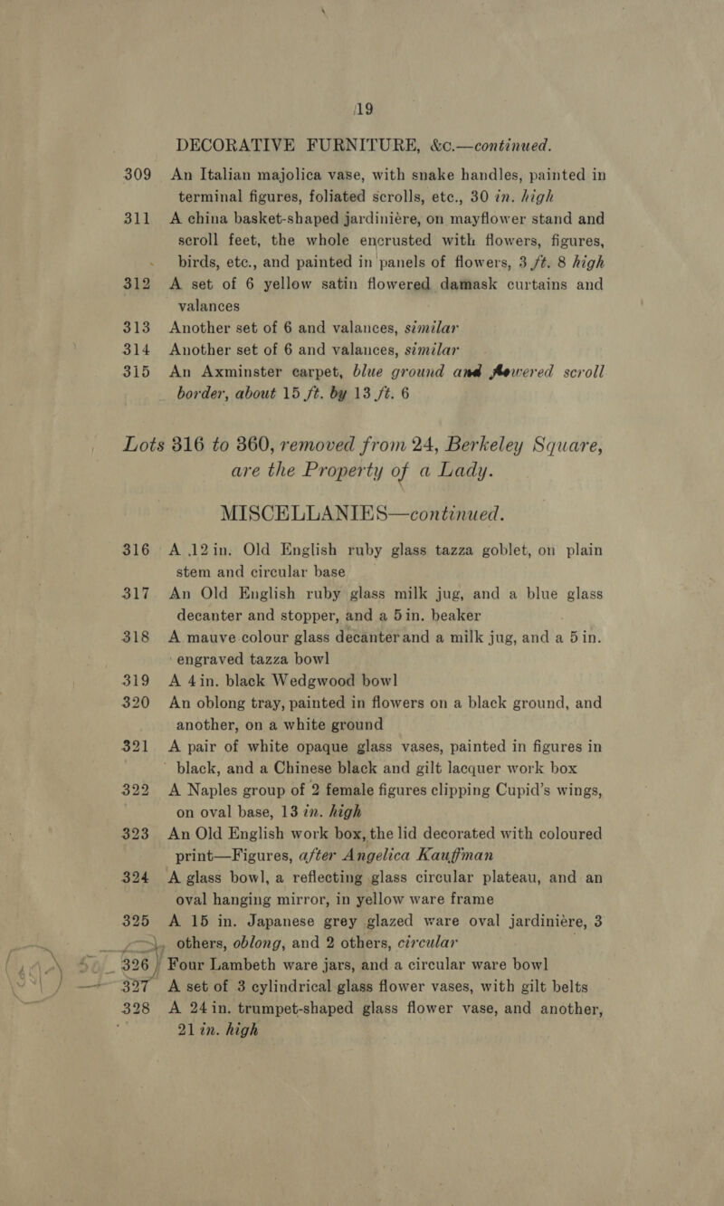 309 311 19 DECORATIVE FURNITURE, &amp;c.—continued. An Italian majolica vase, with snake handles, painted in terminal figures, foliated scrolls, etc., 30 in. high A china basket-shaped jardiniére, on mayflower stand and scroll feet, the whole encrusted with flowers, figures, birds, etc., and painted in panels of flowers, 3 /¢. 8 high A set of 6 yellow satin flowered damask curtains and Another set of 6 and valances, szmzlar Another set of 6 and valances, s¢milar An Axminster carpet, blue ground and Aewered scroll border, about 15 ft. by 13 ft. 6 325 are the Property of a Lady. MISCELLANIES—continued. A 12in. Old English ruby glass tazza goblet, on plain stem and circular base | An Old English ruby glass milk jug, and a blue glass decanter and stopper, and a 5in. beaker A mauve colour glass decanter and a milk jug, and a 5 in. ‘engraved tazza bowl A 4in. black Wedgwood bowl An oblong tray, painted in flowers on a black ground, and another, on a white ground A pair of white opaque glass vases, painted in figures in A Naples group of 2 female figures clipping Cupid’s wings, on oval base, 13 in. high An Old English work box, the lid decorated with coloured print—Figures, after Angelica Kauffman oval hanging mirror, in yellow ware frame A 15 in. Japanese grey glazed ware oval jardiniére, 3 328 A 24in. trumpet-shaped glass flower vase, and another, 21in. high