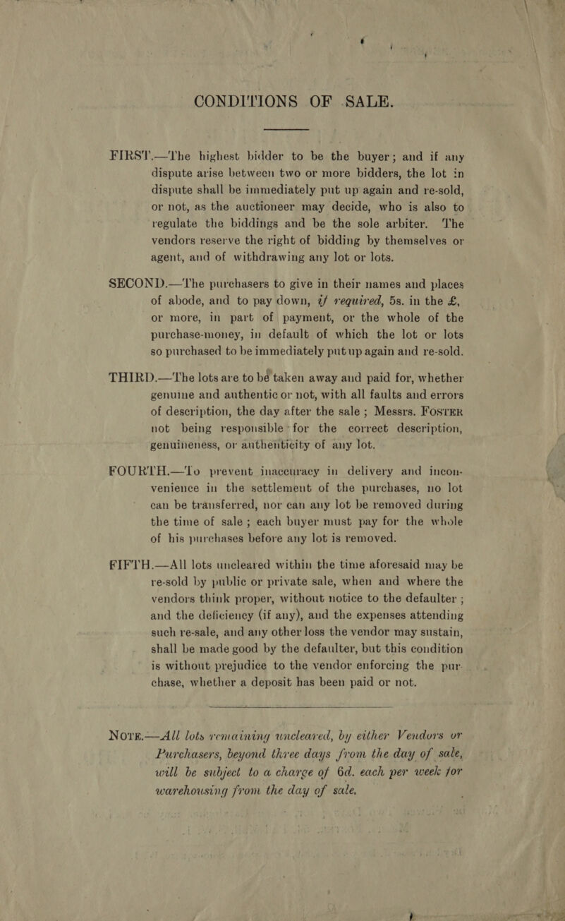 CONDITIONS OF .SALE. FIRST.—The highest bidder to be the buyer; and if any dispute arise between two or more bidders, the lot in dispute shall be immediately put up again and re-sold, regulate the biddings and be the sole arbiter. The vendors reserve the right of bidding by themselves or agent, and of withdrawing any lot or lots. SECOND.—The purchasers to give in their names and places of abode, and to pay down, 7@/ required, 5s. in the £, or more, in part of payment, or the whole of the purchase-money, in default of which the lot or lots so purchased to be immediately put up again and re-sold. THIRD.—The lots are to be taken away and paid for, whether genuine and authentic or not, with all faults and errors of description, the day after the sale ; Messrs. Foster not being responsible’ for the correct description, genuineness, or authenticity of any lot. FOURTH.—tTo prevent inaccuracy in delivery and incon- venience in the settlement of the purchases, no lot can be transferred, nor can any lot be removed during the time of sale ; each buyer must pay for the whole of his purchases before any lot is removed. FIF'TH.—AIl lots uncleared within the time aforesaid may be re-sold by public or private sale, when and where the vendors think proper, without notice to the defaulter ; and the deficiency (if any), aud the expenses attending such re-sale, and any other loss the vendor may sustain, shall be made good by the defaulter, but this condition is without prejudice to the vendor enforcing the pur- chase, whether a deposit has been paid or not.  Novre.— All lots remaining wneleared, by either Vendors or Purchasers, beyond three days from the day of sale, will be subject to a charge of 6d. each per week for warehousing from the day of sale. 