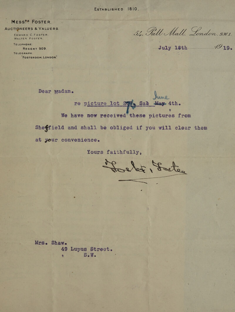 . Mess?S FosTER, AUCTIONEERS &amp; VALUERS. EDWARD C.FOSTER. WALTER FOSTER. _ TELEPHONE: REGENT 909. TELEGRAPH: “FOSTERDOM, LONDON: Dear madame re picture lot  a SLL ae Sey aan c= eR came FIA9,. Suse: fe Sab day 4th. ® at yeur convenience. ShawWe | , 49 Lupus Street. % SeWe ; Mrse
