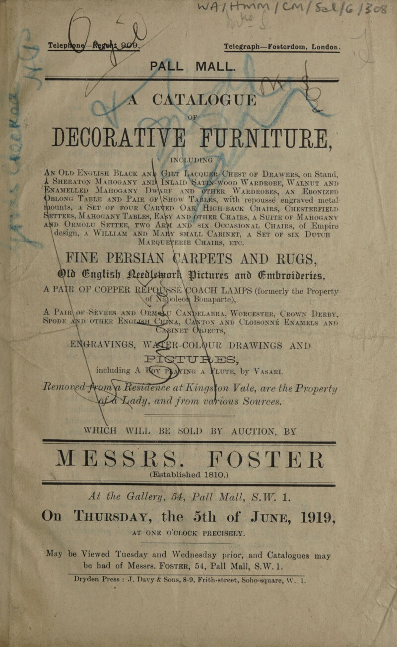 ah Ra [om / ths she [$08      Telegraph—Fosterdom, London.   CATALOGUE et ff a ‘iy anes: DECORATIVE. FURNITURE, * JINOLUDIN ra y vi  ese N OLp ENGLISH BLACK AN Cy Lacqupky Cuest or Drawers, on Stand, SHERATON Manocany anti INLAID ‘Sar -woopD WARDROBE, WALNUT AND NAMELLED MAnoGany Dw\rr aNd “OTHER WARDROBES, AN EBONIZED BLONG TABLE AND Parr oF\SHow TasLes, with repoussé engraved metal: ounts, A SET OF FoUR CARYED OA Hicu- BACK CHAIRS, CHESTERFIELD ITTEES, MAHOGANY TaBuus, aby AND OTHER CHAIRS, A SurrE oF MAHOGANY ge «AND OrmoLtu Serres, Two ArM AND six OccasronaL Cuarrs, of Empire design, A WILLIAM AND Many SMALL CABINET, A SET oF six DutcH MARQUETERIE CHAIRS, ETC. FINE PERSIAN CARPETS AND RUGS, fo Gnoglish erect Pictures and Embroideries, A PAIR OF COPPER REPOUSSE COACH LAMPS (formerly the Property \ef Napoleow Bonaparte),       ELABRA, WORCESTER, Crown Dersy, ANTON AND CLOISONNE ENAMELS AND JECTS, A Patr\ or S&amp;EVRES. AND Ora u CAN SPODE AND OTHER ENG Cyyna, Cal WBINET € R-COLQUR DRAWINGS AND    ae ‘ pon ae | “@ a ENGRAVINGS, Remo fee Lady, and from various Sources.   WHICH WILL BE. SOLD. BY. AUCTION, BY ). MESSRS. FOSTER    (Established 1810. )  * ) eet ees — SE  At the Gallery, 54, Pall Mall, S.W. he On THuRsSDAY, the 5th of Junn, 1919, AT ONE OOLOCK PRECISELY. i : me  . May be Viewed Tuesday and Wednesday prior, and Catalogues may be had of Messrs. Foster, 54, Pall Mall, S.W. 1. Dryden Press : J. Davy &amp; Sons, 8-9, Frith-street, Soho-square, W. 1. * 