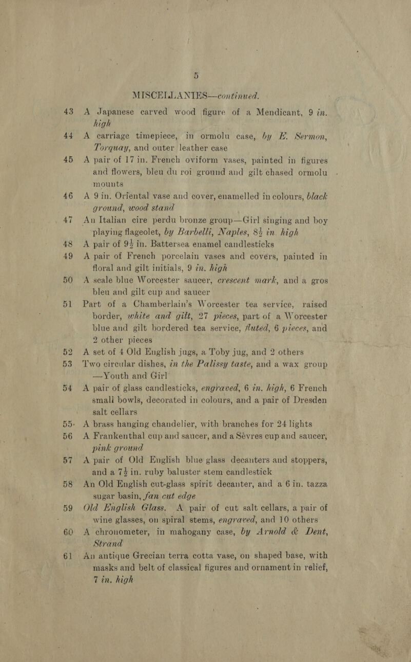 44 45 46 60 61 5 MISCELLANTIES—continued. high Torquay, and outer leather case A pair of 17 in. French oviform vases, painted in figures and flowers, bleu du roi ground and gilt chased ormolu mounts A 9 in. Oriental vase and cover, enamelled in colours, black ground, wood stand playing flageolet, by Barbelli, Naples, 84 in. high A pair of 94 in. Battersea enamel candlesticks A pair of French porcelain vases and covers, painted in floral and gilt initials, 9 zn. high A seale blue Worcester saucer, crescent mark, and a gros bleu and gilt cup and saucer Part of a Chamberlain’s Worcester tea service, raised border, white and gilt, 27 pteces, part of a Worcester blue and gilt bordered tea service, tuted, 6 pieces, and 2 other pieces A set of 4 Old English jugs, a Toby j jug, and 2 others Two circular dishes, 7m the Palissy taste, and a wax group —Youth and Girl A pair of glass candlesticks, engraved, 6 in. high, 6 French small bowls, decorated in colours, and a pair of Dresden salt cellars A brass hanging chandelier, with: branches fu 24 lights A Frankenthal cup and saucer, and a Sevres cup and saucer, pink ground A pair of Old English blue glass decanters and stoppers, and a 74 in. ruby baluster stem candlestick An Old English cut-glass spirit decanter, and a 6 in. tazza sugar basin, fan cut edge Old English Glass. A pair of cut salt cellars, a pair of wine glasses, on spiral stems, engraved, and 10 others A chronometer, in mahogany case, by Arnold &amp; Dent, Strand An antique Grecian terra cotta vase, on shaped base, with masks and belt of classical figures and ornament in relief, Tin, high