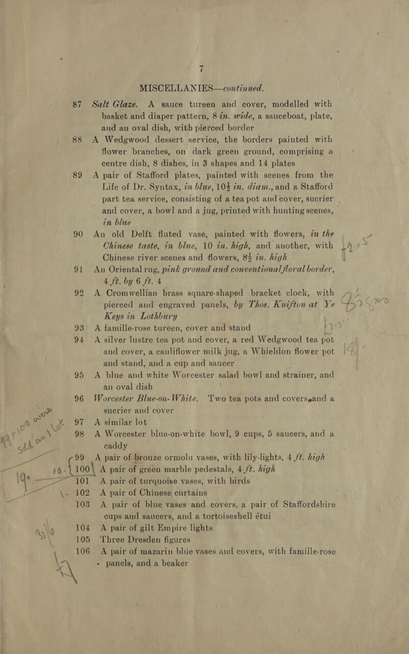 85 89 90 91 “101 102 103 ws ( MISCELLANIES—continued. basket and diaper pattern, 8 7”. wide, a sauceboat, plate, and an oval dish, with pierced border A Wedgwood dessert service, the borders painted with flower branches, on dark green ground, comprising a centre dish, 8 dishes, in 3 shapes and 14 plates A pair of Stafford plates, painted with scenes from the Life of Dr. Syntax, zn blue, 104 in. diam., and a Stafford and cover, a bowl and a jug, printed with hunting scenes, in blue An old Delft fluted vase, painted with flowers, zn the Ohinese taste, in blue, 10 in. high, and another, with Chinese river scenes and flowers, 8% in. high An Oriental rug, pink ground and conventionalforal border, 4 ft. by 6 ft. 4 A Cromwellian brass square-shaped bracket clock, with Keys in Lothbury A famille-rose tureen, cover and stand A silver lustre tea pot and cover, a red Wedgwood tea pot and cover, a cauliflower milk jug, a Whieldon flower pot and stand, and a cup and saucer A blue and white Worcester salad bowl and strainer, and an oval dish Worcester Blue-on-White. Two tea pots and coverspand a sucrier and cover A similar lot A Worcester blue-on-white bowl, 9 cups, 5 saucers, and a eaddy A pair of bronze ormolu vases, with lily-lights, 4 ft. high A pair of. green marble pedestals, 4 ft. high A pair of turquoise vases, with birds A pair of Chinese curtains A pair of blue vases and covers, a pair of Staffordshire cups and saucers, and a tortoiseshell étui A pair of gilt Empire lights Three Dresden figures A pair of mazarin blue vases and covers, with famille-rose