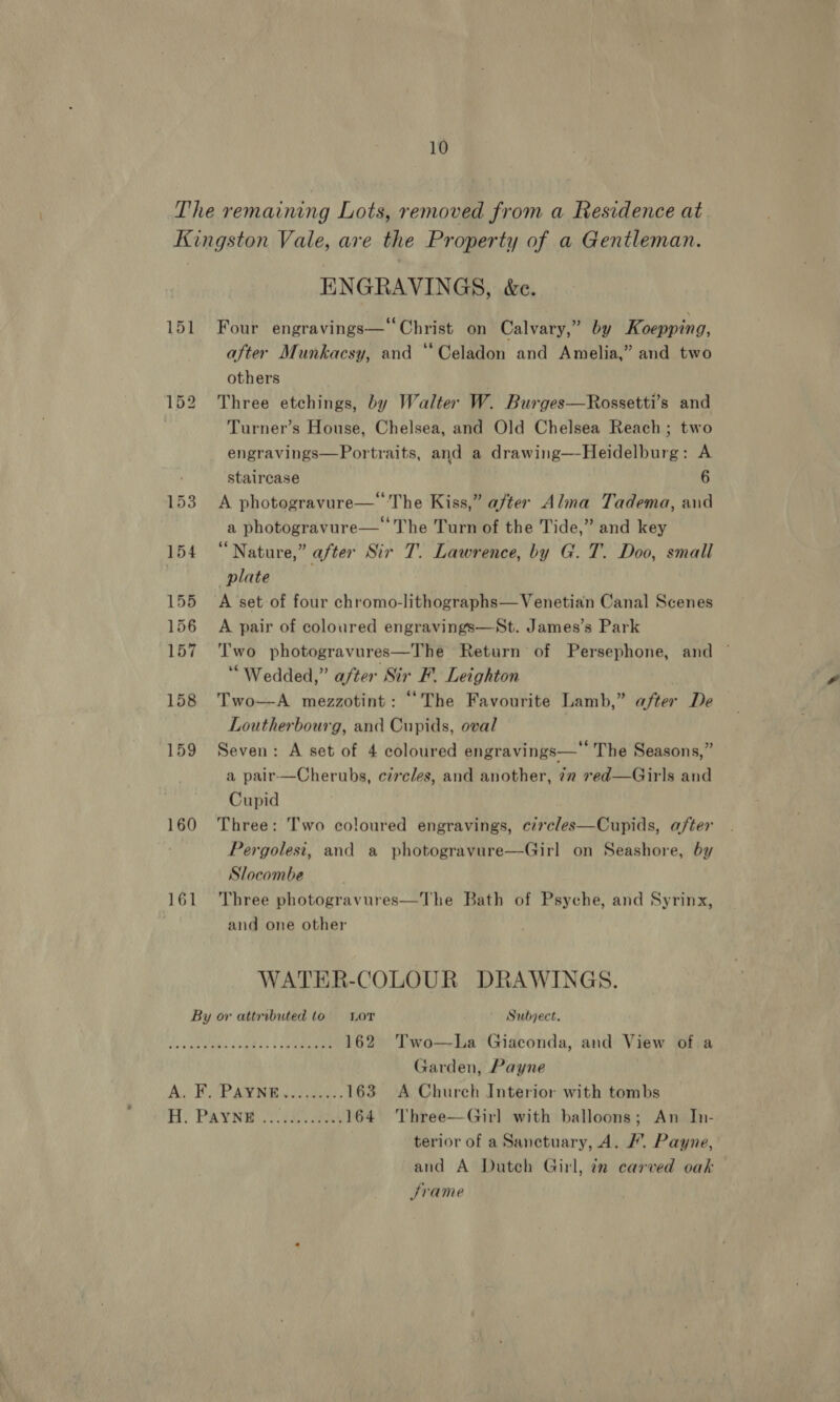 The remaining Lots, removed from a Residence at Kingston Vale, are the Property of a Gentleman. ENGRAVINGS, &amp;e. 151 Four engravings—“ Christ on Calvary,” by Koepping, after Munkacsy, and ‘Celadon and Amelia,” and two others 152 Three etchings, by Walter W. Burges—Rossetti’s and Turner’s House, Chelsea, and Old Chelsea Reach; two engravings—Portraits, and a drawing—-Heidelburg: A ; staircase 6 153 A photogravure—‘The Kiss,” after Alma Tadema, aud a photogravure— The Turn of the Tide,” and key 154 “Nature,” after Sir T. Lawrence, by G. T. Doo, small plate ; 155 A set of four chromo-lithographs— Venetian Canal Scenes 156 A pair of coloured engravings—St. James’s Park 157 Two photogravures—The Return of Persephone, and ~ “Wedded,” after Sir F. Leighton 158 Two—A mezzotint: “The Favourite Lamb,” after De Loutherbourg, and Cupids, oval 159 Seven: A set of 4 coloured engravings— The Seasons,” a pair—Cherubs, circles, and another, 72 red—Girls and Cupid 160 Three: Two coloured engravings, circles—Cupids, after Pergolesit, and a photogravure—Girl on Seashore, by Slocombe 161 Three photogravures—The Bath of Psyche, and Syrinx, and one other WATER-COLOUR DRAWINGS. By or attributed to. Lor ~ Subject. + ogualepe 12Gtne, £4 ....... 162 Two—-La Giaconda, and View of a Garden, Payne Aa He PAM oie 163 A Church Interior with tombs fH? PAYNE Ys 164 Three—Girl with balloons; An In- terior of a Sanctuary, 4. /. Payne, and A Duteh Girl, in carved oak Srame
