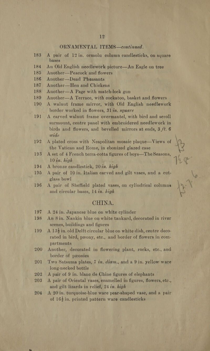 ORNAMENTAL ITEMS—continued. A pair of 12in. ormolu column candlesticks, on square bases Au Old English needlework picture—An Eagle on tree Another—Peacock and flowers Another—Dead Pheasants Another—Hen and Chickens Another—A Page with match-lock gun Another—A Terrace, with cockatoo, basket and flowers A walnut frame mirror, with Old English needlework border worked in flowers, 317m. square A carved walnut frame overmantel, with bird and scroll surmount, centre panel with embroidered needlework in birds and flowers, and bevelled mirrors at ends, 3(/¢. 6 wide A plated cross with Neapolitan mosaic plaqgue—Views of the Vatican and Rome, in ebonized glazed case A set of 4 French terra-cotta figures of boys—The Seasons, 10 in. high ; A bronze candlestick, 207n. high A pair of 10 in. Italian carved and gilt vases, and a cut- glass bow] A pair of Sheftield plated vases, on cylindrical columns and circular bases, 1472. high CHINA. A 24 in. Japanese blue on white cylinder An 8in. Nankin blue on white tankard, decorated in river scenes, buildings and figures A 134 in. old Delft circular blue on white dish, centre deco- rated in bird, pony, etc., and border of flowers in com- partments Another, decorated in flowering plant, rocks, etc., and border of ponies Two Satsuma plates, 7 in. diam., and a 9 in. yellow ware long-necked bottle A pair of 9 in. blane de Chine figures of elephants A pair of Oriental vases, enamelled in figures, flowers, etc., and gilt lizards in relief, 24 7n. high A 20 in. turquoise-blue ware pear-shaped vase, and a pair of 164in. printed pattern ware candlesticks y f