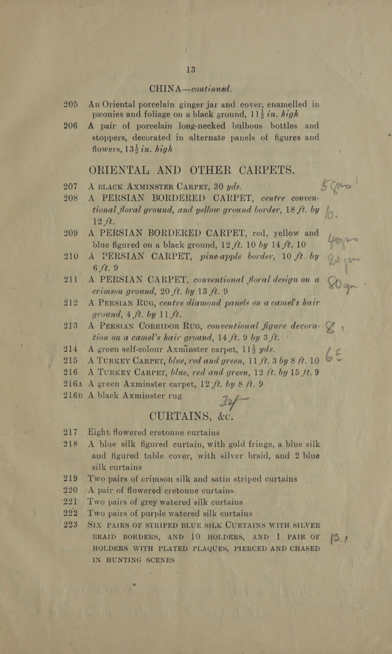 206 bd bo -bo bo br bo bt we wire OS wo bo Ow 13 CHIN A—continued. An Oriental porcelain ginger jar and cover, enamelled in peonies and foliage on a black ground, 114 7n. high A pair of porcelain long-necked bulbous bottles and stoppers, decorated in alternate panels of figures and flowers, 134 in. high ORIENTAL AND OTHER CARPETS. A BLACK AXMINSTER CARPET, 30 yds. A PERSIAN BORDERED CARPET, centre conven- tional floral ground, and yellow ground border, 18 ft. by 12 ft. A PERSIAN BORDERED CARPET, red, yellow and blue figured on a black ground, 12,/¢. 10 by 14,/#. 10 A PERSIAN CARPET, pine-apple border, 10 ft. by 6 /t. 9 A PERSIAN CARPET, conventional floral design on a crimson ground, 20 ft. by 13 ft. 9 A PERSIAN Rua, centre diamond panels on acamel’s hair ground, 4 ft. by 11 ft. A Persian Corripor Rue, conventional figure decora- tion on a camel’s hair ground, 14 ft. 9 by 3 ft. A green self-colour Axminster carpet, 115 yds. A TURKEY CaRPEt, blue, red and green, 11 ft. 3 by 8 ft. 10 A Turkey Carper, blue, red and green, 12 ft. by 15 ft. 9 A green Axminster carpet, 12 /¢. by 8 ft. 9 A black Axminster rug A pia CURTAINS, &amp;c. Eight flowered cretonne curtains A blue silk figured curtain, with gold fringe, a blue silk and figured table cover, with silver braid, and 2 blue silk eurtains Two pairs of crimson silk and satin striped curtains A pair of flowered cretonne curtains Two pairs of grey watered silk curtains T'wo pairs of purple watered silk curtains SIX PAIRS OF STRIPED BLUE SILK CURTAINS WITH SILVER BRAID BORDERS, AND 10 HOLDERS, AND 1 PAIR OF HOLDERS WITH PLATED PLAQUES, PIERCED AND CHASED IN HUNTING SCENES | IS. }