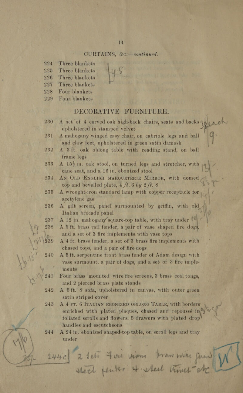 ' r yey \ 7 rr - \, ‘ “¥ 0 r ty ' \239 -_ 244 14 CURTAINS, &amp;¢.—continued. Three blankets Three blankets Three blankets Three blankets Four blankets Four blankets DECORATIVE FURNITURE. A set of 4 carved oak high-back chairs, seats and backs upholstered in stamped velvet A mahogany winged easy chair, on cabriole legs and ball and claw feet, upholstered in green satin damask A 3 ft. oak oblong table with reading stand, on ball frame legs  cane seat, and a 16 in. ebonized stool AN OLD ‘ENGLISH MARQUETERIE MIRROR, top and bevelled plate, 4 /¢. 6 by 2/t. 8 A wrought-i iron standard lamp with copper receptacle for acetylene gas with domed. Lg | 5 i om Nyy’ Italian brocade panel A 12 in. mahogany square-top table, with tray under (9 A 5 ft. brass rail fender, a pair of vase shaped fire dogs, and a set of 3 fire implements with vase tops ¢ chased tops, and a pair of fire dogs A. 5 ft. serpentine front brass fender of Adam design with vase surmount, a pair of dogs, and a set of 3 fire imple- ments Four brass mounted wire fire screens, 3 brass coal tongs, and 2 pierced brass plate stands A 5ft. 8 sofa, upholstered in canvas, with outer green satin striped cover A 4 Fr. handles and escutcheons A 24 in. ebonized shaped-top table, on scroll legs and tray under Meet Liter