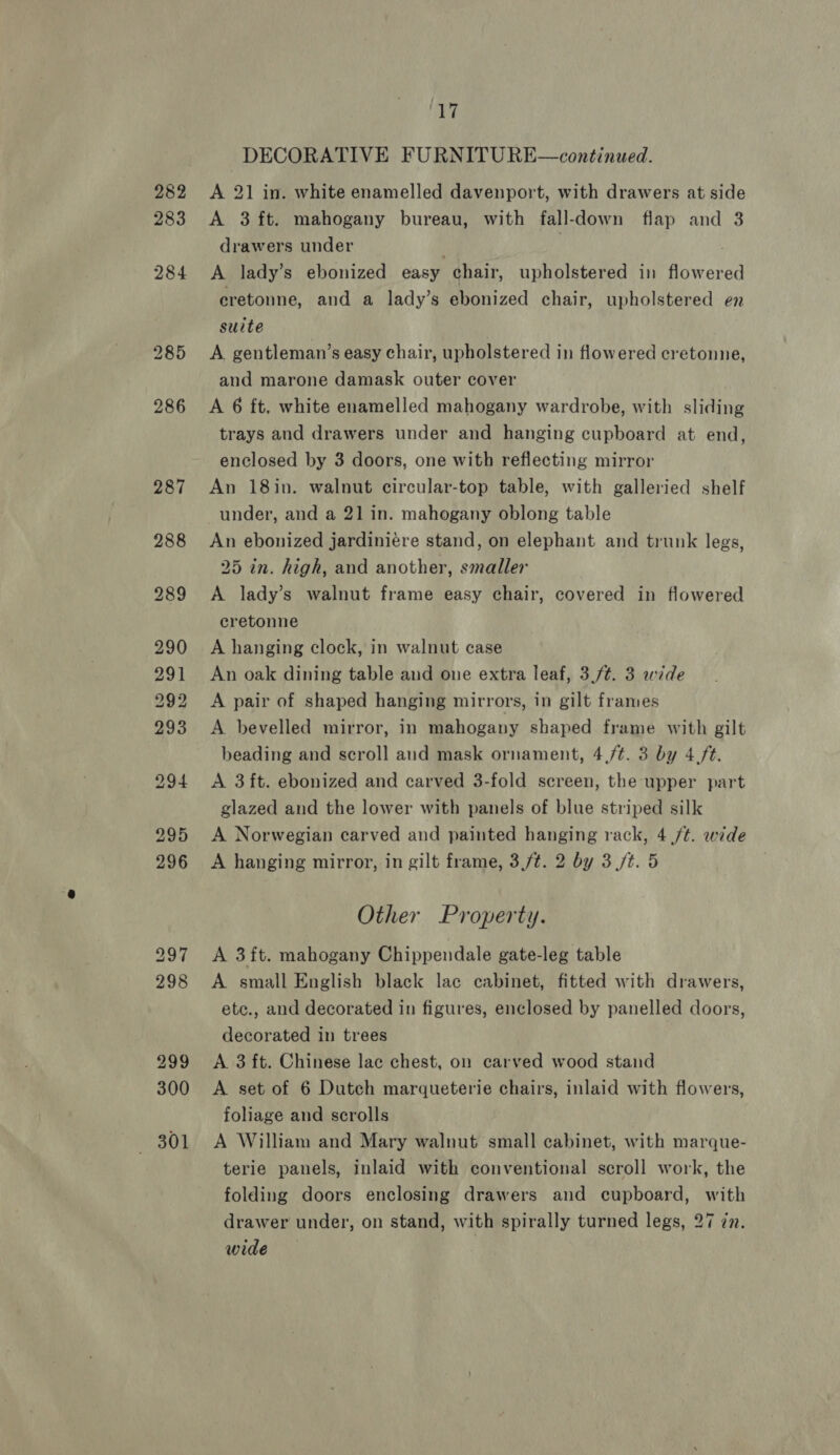 282 283 284 285 ay DECORATIVE FURNITURE—continued. A 21 in. white enamelled davenport, with drawers at side A 3 ft. mahogany bureau, with fall-down flap and 3 drawers under | | A lady’s ebonized easy chair, upholstered in flowered eretonne, and a lady’s ebonized chair, upholstered en suite A gentleman’s easy chair, upholstered in flowered cretonne, and marone damask outer cover A 6 ft, white enamelled mahogany wardrobe, with sliding trays and drawers under and hanging cupboard at end, enclosed by 3 doors, one with reflecting mirror An 18in. walnut circular-top table, with galleried shelf under, and a 21 in. mahogany oblong table An ebonized jardiniére stand, on elephant and trunk legs, 25 in. high, and another, smaller A lady’s walnut frame easy chair, covered in flowered cretonne A hanging clock, in walnut case An oak dining table and one extra leaf, 3./¢. 3 wide A pair of shaped hanging mirrors, in gilt frames A bevelled mirror, in mahogany shaped frame with gilt beading and scroll and mask ornament, 4/¢. 3 by 4 ft. A 3 ft. ebonized and carved 3-fold screen, the upper part glazed and the lower with panels of blue striped silk A Norwegian carved and painted hanging rack, 4 /t. wide A hanging mirror, in gilt frame, 3,/t. 2 by 3 /t. 5 Other Property. A 3ft. mahogany Chippendale gate-leg table A small English black lac cabinet, fitted with drawers, etc., and decorated in figures, enclosed by panelled doors, decorated in trees A. 3 ft. Chinese lac chest, on carved wood stand A set of 6 Dutch marqueterie chairs, inlaid with flowers, foliage and scrolls A William and Mary walnut small cabinet, with marque- terie panels, inlaid with conventional scroll work, the folding doors enclosing drawers and cupboard, with drawer under, on stand, with spirally turned legs, 27 in. wide