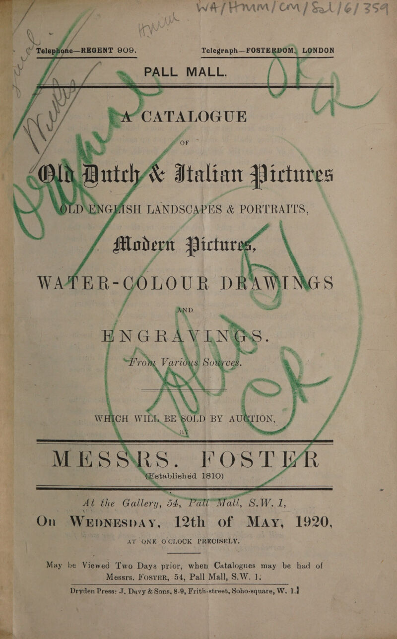   t fz f “4 ite of a aw i « t 4 wy oo       7 Q, fe (Y TelepHone—REGENT 909, Telegraph—FOSTERDOM) LONDON PALL MALL. or ha“ CATALOGUE UA Z ror ¥ > :. — _ Dtalian Pictures SH LANDSCAPES &amp; PORTRAITS,    a ae | FOS T] “(Establishéd 1810) | : At the Gallery, 54. Panetta). S.W. 1, | On Wepbnespay, 12th of May, 1920, AT ONE O CLOCK PRECISELY,  May be Viewed Two Days prior, when Catalogues may be had of Messrs. Fosrmr, 54, Pall Mall, S.W. 1; Dryden Press: J, Davy &amp; Sons, 8-9, Frith-street, Soho-square, W, ld 