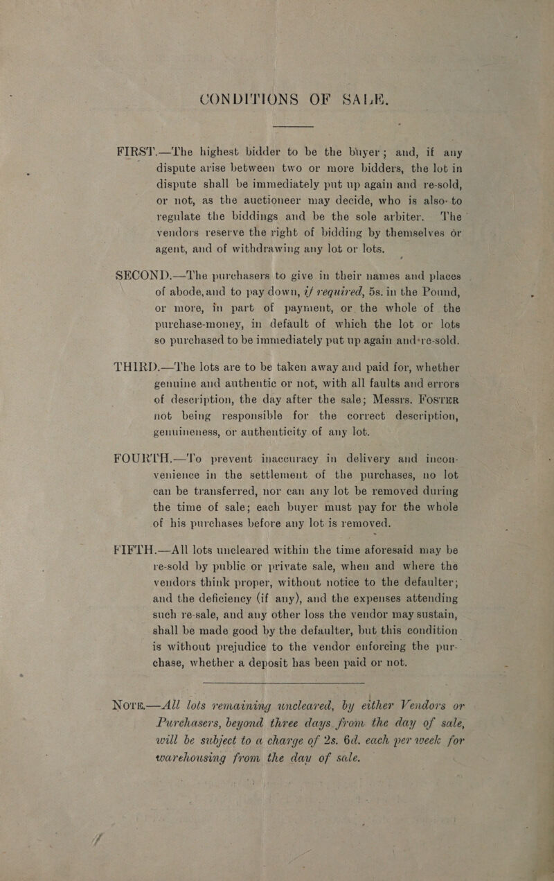 CONDITIONS OF SALK, FIRST.—The highest bidder to be the buyer; and, if any dispute arise between two or more bidders, the lot in dispute shall be immediately put up again and re-sold, or not, as the auctioneer may decide, who is also-to regulate the biddings and be the sole arbiter. The ~ vendors reserve the right of bidding by themselves or agent, and of withdrawing any lot or lots. | SECOND.—tVhe purchasers to give in their names and places _ of abode,and to pay down, @/ required, 5s. in the Pound, or more, in part of payment, or the whole of the purchase-money, in default of which the lot or lots so purchased to be immediately put up again and*re-sold. THIRD.—The lots are to be taken away and paid for, whether genuine and authentic or not, with all faults and errors of description, the day after the sale; Messrs. Fostur not being responsible for the correct description, genuineness, or authenticity of any lot. FOURTH.—To prevent inaccuracy in delivery and ineon- venience in the settlement of the purchases, no lot can be transferred, nor can any lot be removed during the time of sale; each buyer must pay for the whole of his purchases before any lot-is removed. « FIFTH.—AIl lots uncleared within the time aforesaid may be re-sold by public or private sale, when and where the vendors think proper, without notice to the defaulter; and the deficiency (if any), and the expenses attending such re-sale, and any other loss the vendor may sustain, shall be made good by the defaulter, but this condition is without prejudice to the vendor enforcing the pur- chase, whether a deposit has been paid or not. Nove.— All lots remaining wneleared, by either Vendors or Purchasers, beyond three days from the day of sale, will be subject to a charge of 2s. 6d. each per week for warehousing from the dau of sale.