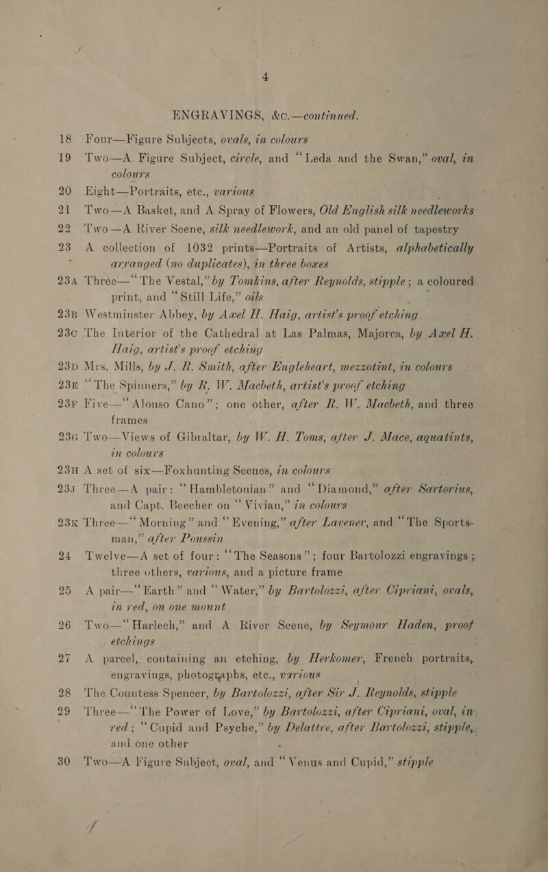 23¢ 23H 235 93K 30 = ENGRAVINGS, &amp;c.—continued. Four—Figure Subjects, ovals, in colours | Two—A Figure Subject, circle, and “Leda and the Swan,” oval, in colours Kight—-Portraits, ete., various AES A Basket, and A Spray of Flowers, Old Hnglish silk needleworks ‘Two—A River Scene, sk needlework, and an old panel of tapestry Two  A collection of 1032 prints——Portraits of Artists, alphabetically arranged (no duplicates), in three boxes Three—‘ The Vestal,” by Tomkins, after Reynolds, stipple ; a coloured print, and “Still Life,” ozs pe Westminster Abbey, by Awel H. Haig, artist’s proof etching The Interior of the Cathedral at Las Palmas, Majorca, by Awel H. Haig, artist’s proof etching _ } Mrs. Mills, by J. R. Smith, after Kngleheart, mezzotint, in colours “The Spinners,” by R. W. Macheth, artist's proof etching Five—* Alonso Cano”; one other, after R. W. Macbeth, and three frames Two—Views of Gibraltar, by W. H. Toms, after J. Mace, aquatints, in colours A set of six—Foxhunting Scenes, 77 colours Three—A pair: ““Hambletonian” and “ Diamond,” after Sartorius, and Capt. Beecher on “ Vivian,” zn colours Three—‘‘ Morning” and “ Evening,” after Lavener, and “The Sports- man,” after Poussin Twelve—A set of four: ‘The Seasons”; four Bartolozzi engravings ; three others, various, and a picture frame A pair—‘‘ Earth” and “ Water,” by Bartolozz?, after Cipriani, ovals, in ved, on one mount Two—' Harlech,” and A River Scene, by Seymour Haden, proof _ etchings ; : A pareel, containing an etching, by Herkomer, French portraits,. engravings, photographs, ete., various | The Countess Spencer, by Bartolozzt, after Sir J. Reynolds, stipple Three—‘‘The Power of Love,” by Bartolozzi, after Cipriani, oval, in: red; “Cupid and Psyche,” by Delattre, after Bartolozzi, stipple,. and one other . |  ’ 1 ° 66 . ) . Two—A Tigure Subject, ova/, and ~ Venus and Cupid,” stipple