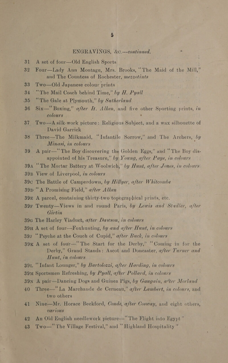 ENGRAVINGS, &amp;o.—continued. . 31 A set of four—Old English Sports 32 Four—Lady Ann Montagu, Mrs. Brooks, “The Maid of the Mill,” and The Countess of Rochester, mezzotints 33 Two—Old Japanese colour prints 34 ~‘''The Mail Coach behind Time,” by H. Pyall 35 “The Gale at Plymouth,” by Sutherland 36 Six—* Boxing,” after H. Alken, and five other Sporting prints, zz colours . &gt; 37 Two—-A silk-work picture: Religious Subject, and a wax silhouette of David Garrick 38 Three—The Milkmaid, “Infantile Sorrow,” and The Archers, by Minasi, in colours 39 A pair— The Boy discovering the Golden Eggs,” and “The Boy dis- appointed of his Treasure,” by Young, after Paye, in colours 394 “The Mortar Battery at Woolwich,” by Hunt, after Jones, in colours 39B View of Liverpool, 7 colours 39c The Battle of Camperdown, by Hillyer, after Whitcombe 39p ‘A Promising Field,” a/ter Alken 39E A parcel, containing thirty-two topographical prints, ete. 39r Twenty—Views in and round Paris, by Lewis and Stadler, after Girtin -89G The Harley Viaduct, after Dawson, in colours 39H A set of four—Foxhunting, by and after Hunt, in colours 393 ‘‘ Psyche at the Couch of Cupid,” after Buck, in colours 39x A set of four— ‘The Start for the Derby,” ‘“Coming-in for the Derby,” Grand Stands: Ascot and Doneaster, after Turner and Hunt, in colours 39. ‘Infant Lounger,” by Bartolozzi, after Harding, in colours 39m Sportsmen Refreshing, by Pyall, after Pollard, in colours 39n A pair—Dancing Dogs and Guinea Pigs, by Gaugain, atter Morland 40. Three— La Marchande de Cerneau,” after Lambert, in colours, and two others 41 Nine—Mr. Horace Beckford, Condé, after Cosway, and eight others, various 42 An Old English needlework picture—* The Flight into Egypt” 43 Two—* The Village Festival,” and “ Highland Hospitality ”