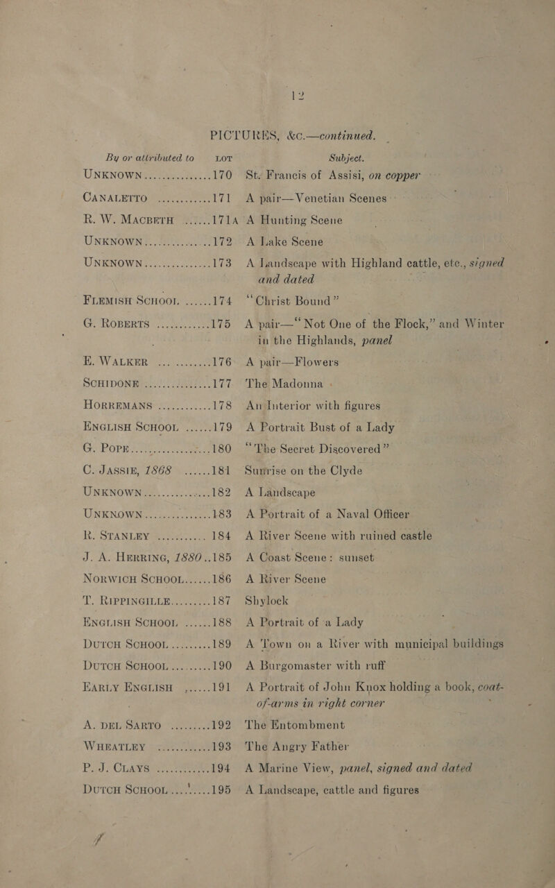UNKNOWNG 2 ene 170 CANALHPTO™ ees. re rat R. W. MACBETH ....... 171A UNKNOWNS Sah 172 UNKNOWN. occas. 173 FLEMISH SCHOOI. ...... 174 Gr ROBERTS (1 e045 Lie CT AW ALE oo oe 176 SCHIDGNEse i! FB H 177. HORR RMS er ts ENGLISH SCHOOL ...... 179 Ceo PORE Srey cae fps C2JASSIE, 1868s .05 181 UNKNOWN............ aay UNKNOWN His 0s take 183 hi STANLEY esc 184 J. A. HERRING, 1880 ..185 NORWICH SCHOOL...... 186 Lo CRiPPINGILEE Lee 187 ENGLISH SCHOO! ...... 188 DUTOH, SGHOGE:. cima ces 189 DUTCH SGHOOL aaa 190 HARLY ENGLISH ,..... 191 A. DEGRA ae eee 192 WHEATLEY se. Cae 193 PJ. CLAVE... eee 194 y2 S, &amp;¢.—continued. St. Francis of Assisi, 02 copper A pair— Venetian Scenes A Hunting Scene A Lake Scene A Landscape with Highland cattle, etc., signed and dated Christ Bound ” A pair— Not One of the Flock,” and Winter in the Highlands, panel A pair—F lowers The Madonna . An Interior with figures A Portrait Bust of a Lady “The Secret Discovered ” Sunrise on the Clyde A Landscape . A Portrait of a Naval Officer A River Scene with ruined castle A Coast Scene: A River Scene Shylock A Portrait of a Lady sunset A Town on a River with municipal buildings A Burgomaster with ruff A Portrait of John Knox holding a book, Hie of-arms in right corner The Entombment The Angry Father A Marine View, panel, signed and dated A Landscape, cattle and figures