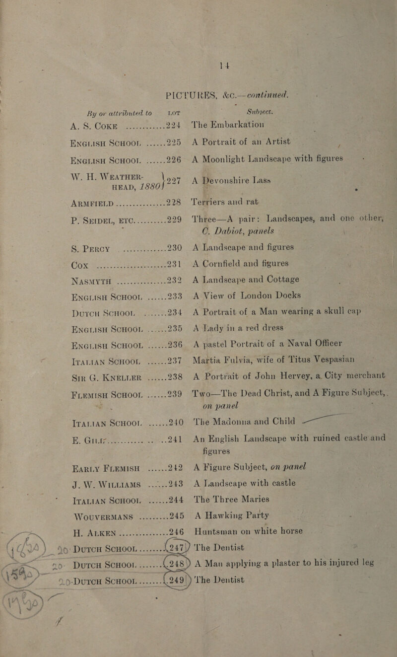 PICLURES, &amp;c.—continued. By or attributed to LoT “Subsect. A. S) GOWE weer 8 224 The Embarkation ENGLISH SCHOOL ...... 225 A Portrait of an Artist ENGLISH SCHOOI. ...... 226 A Moonlight Landscape with figures W. H. De ieee A Devonshire Lass ARMPBEBLD..«../aecoeune 228 ‘Terriers and rat PB SHIDEL, ETO) / oc221: 229 Vhree—A pair: Landscapes, and one other, : CO. Dabiot, panels won! Ra RO Vidi seee eee 230 A Landscape and figures COX Wate iy eck 231 &lt;A Cornfield and figures INVARAV PELE ces pe marae 232 A Landscape and Cottage ENGLISH SCHOOL ...... 233 A View of London Docks DUTCH SCHOOL ...:-.-%. 234 A Portrait of a Man wearing a skull cap ENGLISH SGHOOL : 27... 935 &lt;A Tiady in a red dress | ENGLISH SCHOOL ...... 936 A pastel Portrait of a Naval Officer IrALtaN SCHOOL ...... 937 Martia Fulvia, wife of Titus Vespasian Sir G. KNELLER ...... 238 A Portrait of John Hervey, a City merchant FLEMISH SCHOOL ...... 939 Two—The Dead Christ, and A Figure Subject, . Wee on panel | ITALIAN SCHOOL ...... 240 The Madonna and Child Sess Su I lee ©: is cc - aie a ..241 An English Landscape with ruined castle and | figures EARLY FLEMISH ...... 242 &lt;A Figure Subject, on panel J.W. WittraMs ......243 A Landscape with castle ITALIAN SCHOOL ...... 244 The Three Maries WoOUVERMANS ©... 0.545 A Hawking Party Pe sor Nee oS te se 4 Huntsman on white horse 5: Duron Scuoon.......4247)) The Dentist s DuTCH SCHOOL. ....... : A Man applying a plaster to his injured leg The Dentist 