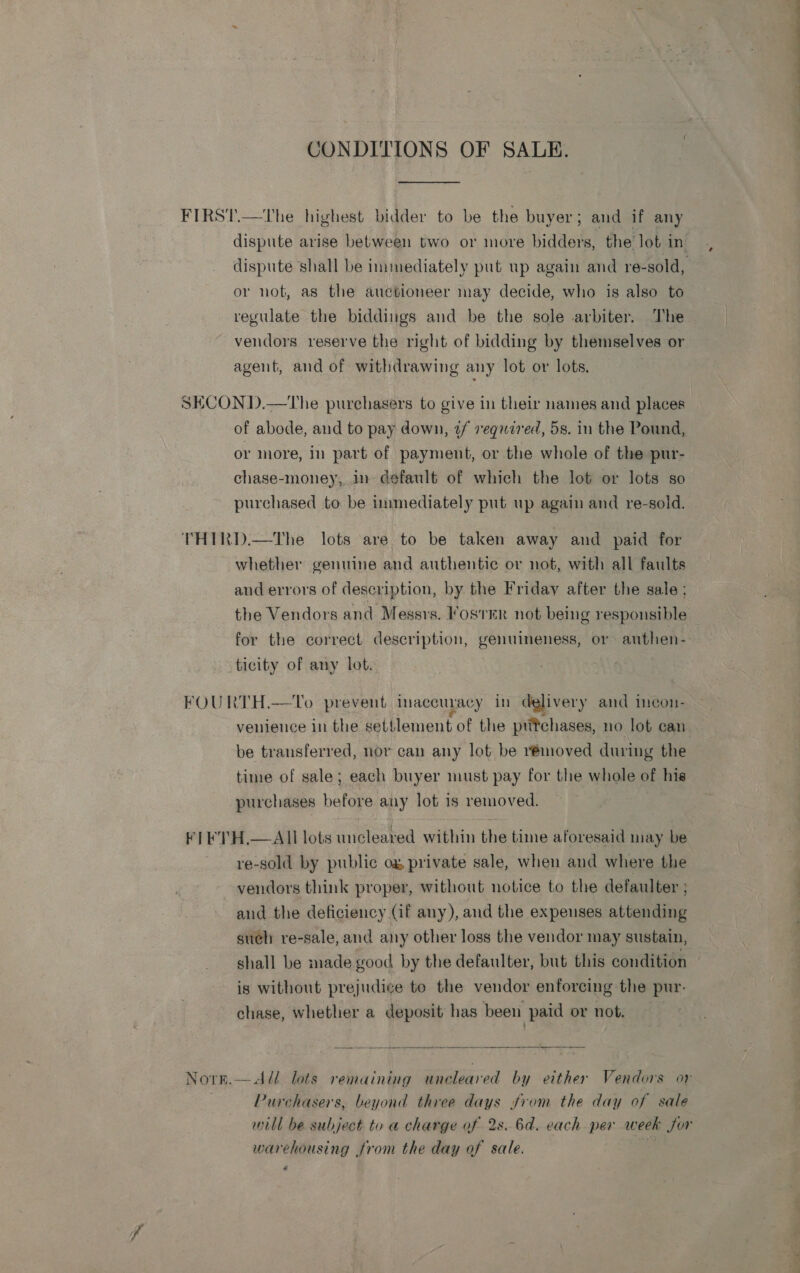 CONDITIONS OF SALE. or not, as the auctioneer may decide, who is also to reguiate the biddings and be the sole arbiter. The vendors reserve the right of bidding by themselves or agent, and of withdrawing any lot or lots. | of abode, and to pay down, ¢/ reqauired, 5s. in the Pound, or more, in part of payment, or the whole of the pur- chase-money, in default of which the lot or lots so purchased to be iunmediately put up again and re-sold. whether genuine and authentic or not, with all faults and errors of description, by the Friday after the sale; the Vendors and Messrs. Foster not being responsible for the correct description, genuineness, or anthen- ticity of any lot. NOTE.  venience in the settlement of the ptitchases, no lot can be transferred, nor can any lot be rémoved during the time of sale; each buyer must pay for the whole of his purchases before any lot is removed.  All lots uncleared within the time aforesaid may be vendors think proper, without notice to the defaulter ; aud the deficiency (if any), and the expenses attending sueh re-sale, and any other loss the vendor may sustain, shall be made good by the defaulter, but this condition is without prejudice to the vendor enforcing the pur- chase, whether a deposit has been paid or not.   Purchasers, beyond three days from the day of sale warehousing from the day of sale. « ——— lO
