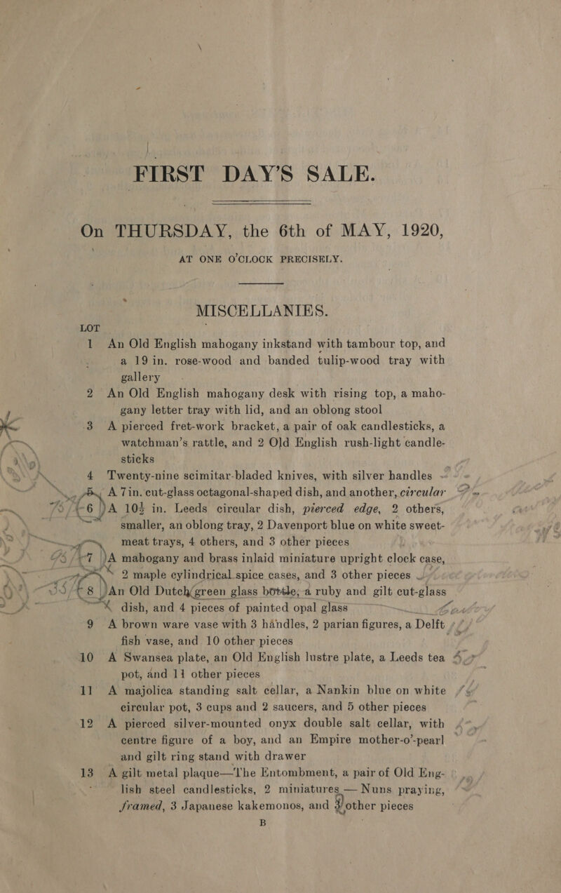 | FIRST DAY’S SALE. On THURSDAY, the 6th of MAY, 1920, AT ONE O'CLOCK PRECISELY. MISCELLANIES. LOL. 1 An Old English mahogany inkstand with tambour top, and a 19 in. rose-wood and banded tulip-wood tray with gallery 2 An Old English mahogany desk with rising top, a maho- gany letter tray with lid, and an oblong stool 3 A pierced fret-work bracket, a pair of oak candlesticks, a om watchman’s rattle, and 2 Old English rush-light candle- | 4 . sticks , \\ J 4 Twenty-nine scimitar-bladed knives, with silver handles ~ .. poy A Tin. cut-glass octagonal-shaped dish, and another, circular eg 4-6 )A 103 in. Leeds circular dish, pierced edge, 2 others, m oa smaller, an oblong tray, 2 Davenport blue on white sweet- ~~, ‘meat trays, 4 others, and 3 other pieces  = Gs, tr a ja mahogany and brass inlaid miniature upright chek | case, ’ 2 maple eylindrical spice cases, and 3 other pieces — dv\ + $) cay An Old Dutch(green glass bottle, a ruby and gilt cut-glass 4 ths” am x dish, and 4 pieces of painted opal glass ~ f 9 A brown ware vase with 3 handles, 2 parian Gartael. a Delft fish vase, and 10 other pieces 10 A Swansea plate, an Old English lustre plate, a Leeds tea 4.» pot, and 11 other pieces 11 A majolica standing salt cellar, a Nankin blue on white circular pot, 3 cups and 2 saucers, and 5 other pieces 12 <A pierced silver-mounted onyx double salt cellar, with centre figure of a boy, and an Empire mother-o’-pear! and gilt ring stand with drawer 13 A gilt metal plaque—The Entombment, a pair of Old Eng- , lish steel candlesticks, 2 miniatures — Nuns praying, framed, 3 Japanese kakemonos, and 3 other pieces . :