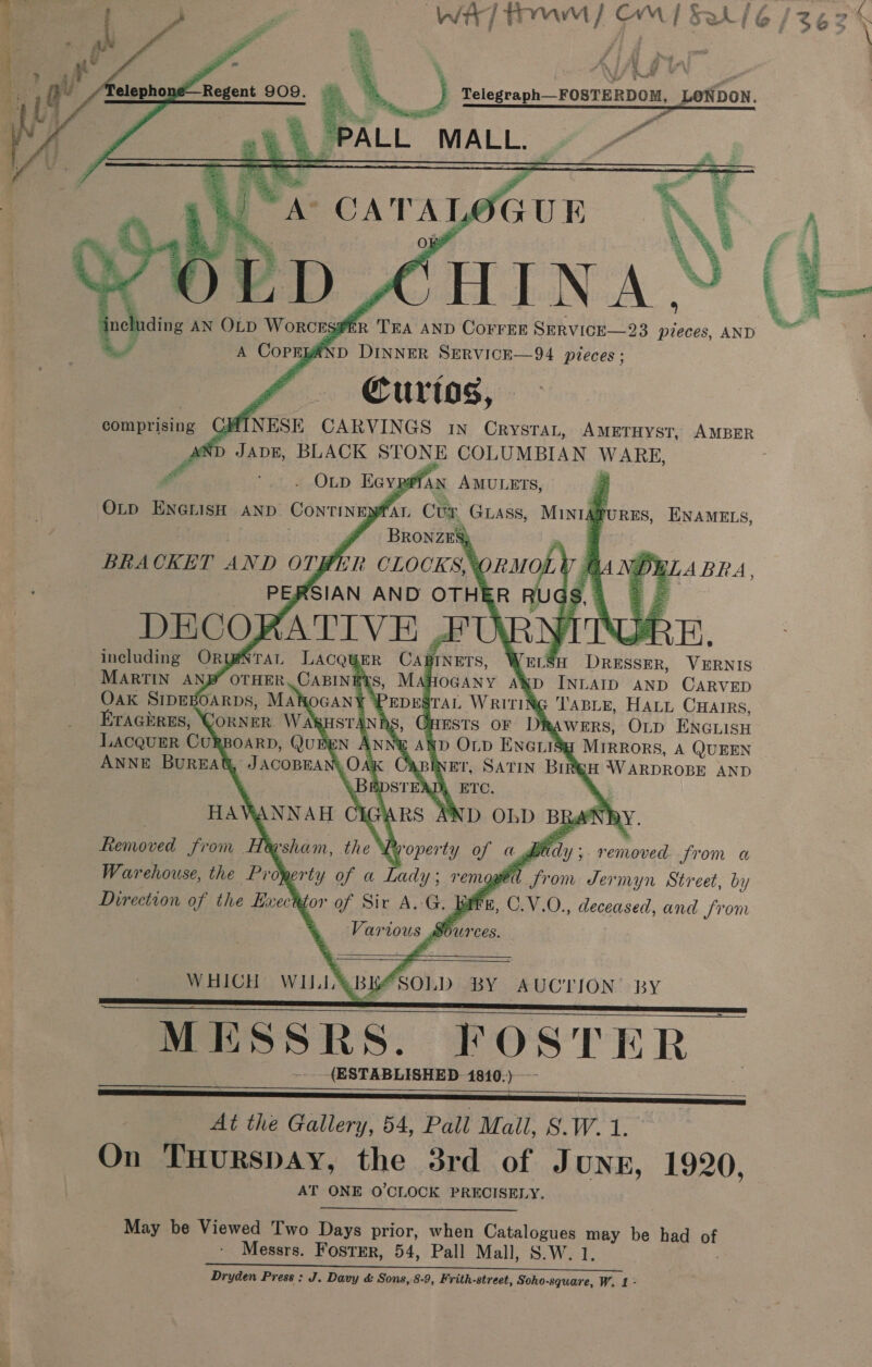 Wi] TOM Fd [SAié6/zez \     ’ ral de, Mf | Fie iy ~ raga rorannon pettbo Ay re ES GUE BPD CHIN aS including AN OLD Worcrsgfr Tea AND CorrEr SERVICE—23 pieces, AND “ A CopEyaAND DINNER SERVICE—94 pieces: Curtos, YHINESE CARVINGS in CrystaL, AMETHYST, AMBER ND Pie BLACK STONE COLUMBIAN WARE, rd nk a EAD Kev pe AN AMULETS, OLp ENGLIsH AND ConTINEN FAL Cun GLass, MINIé | | BRONZES} ~ | BRACKET AND OTPER CLOCKS, ORMOLY &amp; PERSIAN AND OTHER iS, DECO] RATIVE AU R. including ORYNTAL LAcQgER CABINETS, WHEL‘ Datei. VERNIS MARTIN AND’ OTHER, CABINE’Y AHOGANY A®D INLAID AND CARVED Oak SIDEBOARDS, MAROGANY eo Ge Writing Taste, Hatt Cuarrs,    a     eat    A Bes ENAMELS,   Erachres, CorNeR WA HSTANDS, GHESTS OF DRAWERS, OLD ENGLISH LACQUER Cul BOARD, ()UBEN ANNY AND bee ENGLISg Mirrors, A QUEEN ANNE BUREAC “JACOBRA Lok, ABINET, SATIN BIR WH WARDROBE AND % , \ ETC, : HAVWANNAH CIGARS AND OLD BRANDY. Removed from Heysham, the hyoperty of tf sfc y; removed from a Warehouse, the Proer ty of a Lady; remoged from Jermyn Street, by Direction of the Execk or of Sir A, i Fr, C.V.O., deceased, and from Various 4 Sources.  W HICH ty HP BY AUCTION’ BY MESSRS. FOSTER | -.. (ESTABLISHED 1810.) --- At the Gallery, 54, Pall Mall, S.W.1.°° On THurRspAy, the 3rd of Jung, 1920, AT ONE O'CLOCK PRECISELY.   May be Viewed Two Days prior, when signet aad be had + Messrs. Foster, 54, Pall Mall, S.W.