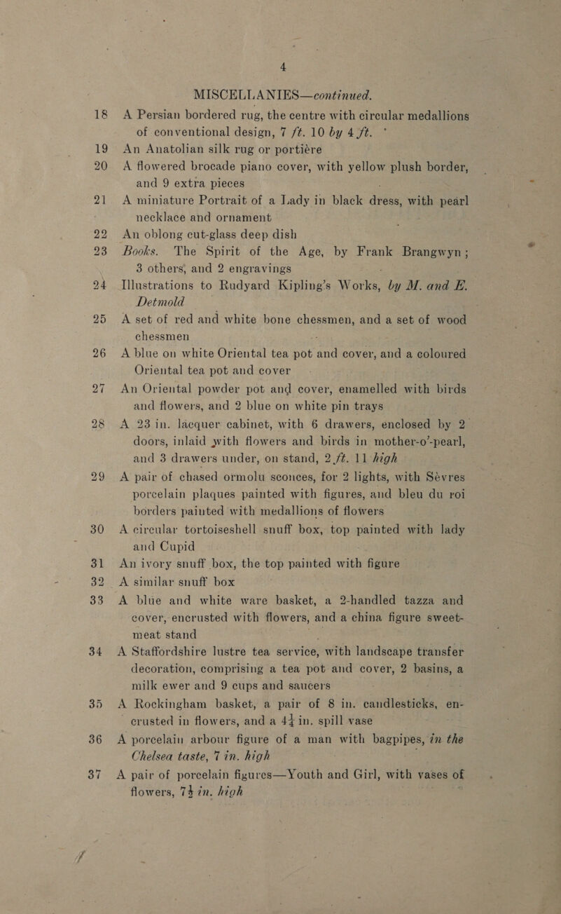 34 MISCELLANIES— continued. A Persian bordered rug, the centre with circular medallions of conventional design, 7 /¢. 10 by 4 ft. An Anatolian silk rug or portiére A flowered brocade piano cover, with yellow plush border, and 9 extra pieces A miniature Portrait of a Lady in black es with pearl necklace and ornament An oblong cut-glass deep dish Books. The Spirit of the Age, by Frank Brangwyn; 3 others, and 2 engravings Illustrations to Rudyard Kipling’s wad by M. and E. Detmold . A set of red and white bone chessmen, and a set of wood chessmen A blue on white Oriental tea pot and cover, and a coloured Oriental tea pot and cover An Oriental powder pot and cover, enamelled with birds and flowers, and 2 blue on white pin trays A 23 in. lacquer cabinet, with 6 drawers, enclosed by 2. doors, inlaid with flowers and birds in mother-o’-pearl, and 3 drawers under, on stand, 2./¢. 11 high A pair of chased ormolu sconces, for 2 lights, with Sevres porcelain plaques painted with figures, and bleu du roi borders painted with medallions of flowers A circular tortoiseshell snuff box, top painted with lady and Cupid An ivory snuff box, the top painted with figure A blue and white ware basket, a 2-handled tazza and cover, encrusted with flowers, , and a china figure sweet- meat stand A Staffordshire lustre tea waeriee with landscape transfer decoration, comprising a tea pot and cover, 2 basins, a milk ewer and 9 cups and saucers A Rockingham basket, a pair of 8 in. candlesticks, en- crusted in flowers, and a 44 in. spill vase A porcelain arbour figure of a man with bagpipes, in the Chelsea taste, 7 in. high A pair of porcelain figures—Youth and Girl, with vases of flowers, 74 2n. high