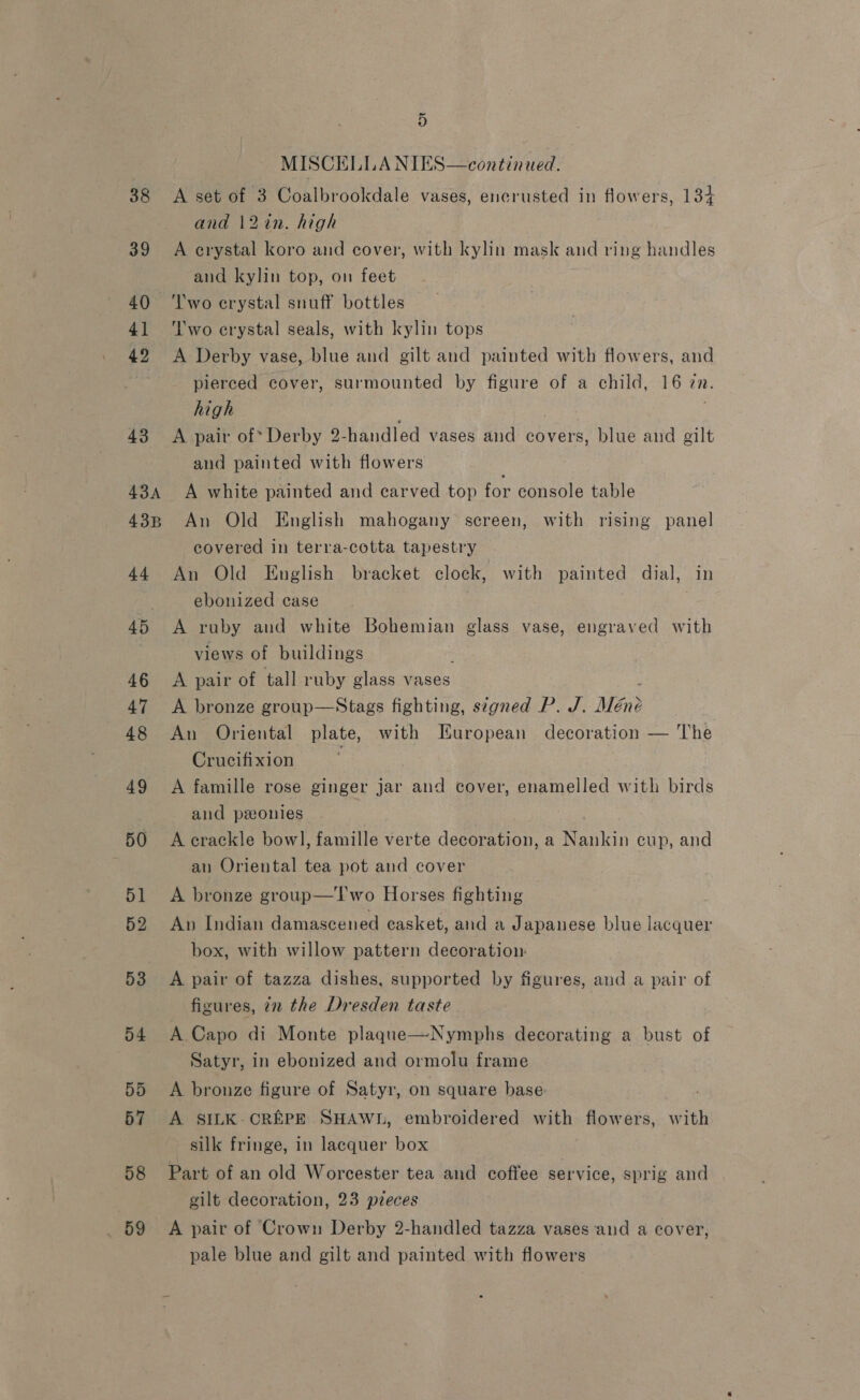 38 39 40 41 42 43 43A 43B 44 45 46 47 48 49 50 51 52 53 D4 5d 57 58 59 5 MISCELLA NIES—continued. A set of 3 Coalbrookdale vases, encrusted in flowers, 134 and 12in. high A crystal koro and cover, with kylin mask and ring handles and kylin top, on feet Two crystal snuff bottles Two crystal seals, with kylin tops A Derby vase, blue and gilt and painted with flowers, and pierced cover, surmounted by figure of a child, 16 in. high A pair of Derby 2- handled vases and covers, blue and gilt and painted with flowers : A white painted and carved top for console table An Old English mahogany screen, with rising panel covered in terra-cotta tapestry An Old English bracket clock, with painted dial, in ebonized case . A ruby aud white Bohemian glass vase, engraved with views of buildings A pair of tall ruby glass vases A bronze group—Stags fighting, signed P. J. Men? An Oriental plate, with European decoration — The Crucifixion A famille rose ginger jar and cover, enamelled with birds and ponies. A crackle bowl, famille verte decoration, a Nankin cup, and an Oriental tea pot and cover A bronze group—T'wo Horses fighting An Indian damascened casket, and a Japanese blue lacquer box, with willow pattern decoration: A pair of tazza dishes, supported by figures, and a pair of figures, in the Dresden taste A Capo di Monte plaque—Nymphs decorating a bust of Satyr, in ebonized and ormolu frame A brouze figure of Satyr, on square base A SILK-CREPE SHAWL, embroidered with flowers, with Part of an old Worcester tea and coffee service, sprig and gilt decoration, 23 pzeces A pair of Crown Derby 2-handled tazza vases and a cover, pale blue and gilt and painted with flowers