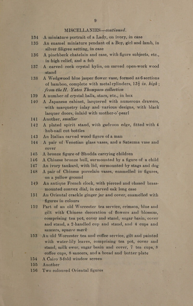 134 135 136 137 138 139 140 141 142 143 144 145 146 147 148 149 151 152 153 154 155 156 9 ~ MISCELLANIES—continued. A miniature portrait of a Lady, on ivory, in case An enamel miniature pendant of a Boy, girl and lamb, in silver filigree setting, In case A pinchbeck chatelain and case, with figure subjects, etc., in high relief; and a fob : A earved: rock crystal kylin, on carved open-work wood stand . A Wedgwood blue jasper flower vase, formed as 6 sections of bamboo, complete with metal cylinders, 134 in. high ; from the H. Yates Thompson collection A number of crystal.balls, stars, ete., in box A Japanese cabinet, lacquered with numerous drawers, with marquetry inlay and various designs, with black lacquer doors, inlaid with mother-o’-pear] Another, smaller 7 A plated spirit stand, with gadroon edge, fitted with 4 -hob-nail cut bottles An Italian carved wood figure of a man A pair of Venetian glass vases, and a Satsuma vase and cover A bronze figure-of Bhudda carrying children A Chinese bronze bull, surmounted by a figure of a child An ivory tankard, with lid, surmounted by stags and dog A pair of Chinese porcelain vases, enamelled in figures, on a yellow ground An antique French clock, with pierced and chased brass- mounted convex dial, in carved oak long case An Oriental crackle ginger jar and cover, enamelled with figures in colours Part of an old Worcester tea service, erimson, blue and gilt with Chinese decoration of flowers and blossom, comprising tea pot, cover and stand, sugar basin, cover and stand, a 2-handled cup and stand, and 4 cups and saucers, square mark An old Worcester tea and coffee service, gilt and painted with water-lily leaves, comprising tea pot, cover and stand, milk ewer, sugar basin and cover, 7 tea cups, 8 coffee cups, 8 saucers, anda bread and butter plate A Cairo 3-fold window screen Another Two coloured Oriental figures
