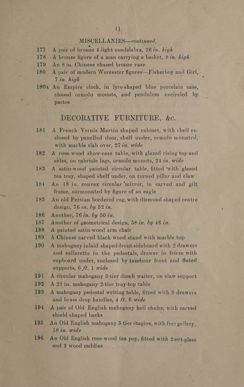 177 178 179 ~ 180 181 182 183 184 185 186 187 188 189 190 191 192 193 194 195_ 196 1] MISCELLANIES—continaed. A pair of bronze 4-light candelabra, 26 in. high An 8 in. Chinese chased bronze vase A pair of modern Worcester figures—Fisherboy and Girl, 7 in. high An Empire clock, in an shaped blue porcelain case, chased ormolu mounts, and pendulum encircled by pastes DECORATIVE FURNITURE, é&amp;c. A French Vernis Martin shaped cabinet, with shelf en- closed by panelled door, shelf under, ormolu mounted, with marble slab over, 2772. wide A rose-wood show-case table, with glazed rising top and sides, on cabriole legs, ormolu mounts, 24 in. wide A satin-wood painted circular table, fitted ‘with glazed tea tray, shaped shelf under, on turned pillar and claw An 18 in. convex circular mirror, in carved and gilt frame, surmounted by figure of an eagle An old Persian bordered rug, with diamond-shaped centre Another, 76 7n. by 50 in. Another of geometrical design, 58 in. by 46 in. A painted satin-wood arm chair A Chinese carved black-wood stand with marble top A mahogany inlaid shaped-front sideboard with 2 drawers and cellarette in the pedestals, drawer in frieze with cupboard under, enclosed by tambour front and fluted supports, 6 /¢. 1 wide ‘ A circular mahogany 3-tier dumb waiter, on claw support A 21 in. mahogany 2-tier tray-top table A mahogany pedestal writing table, fitted with 9 drawers and brass drop handles, 4 ft. 6 wide A pair of Old English mahogany hall chairs, with carved shield-shaped backs An Old English mahogany 3-tier étagére, with fret gallery, 18 in. wide and 2 wood caddies
