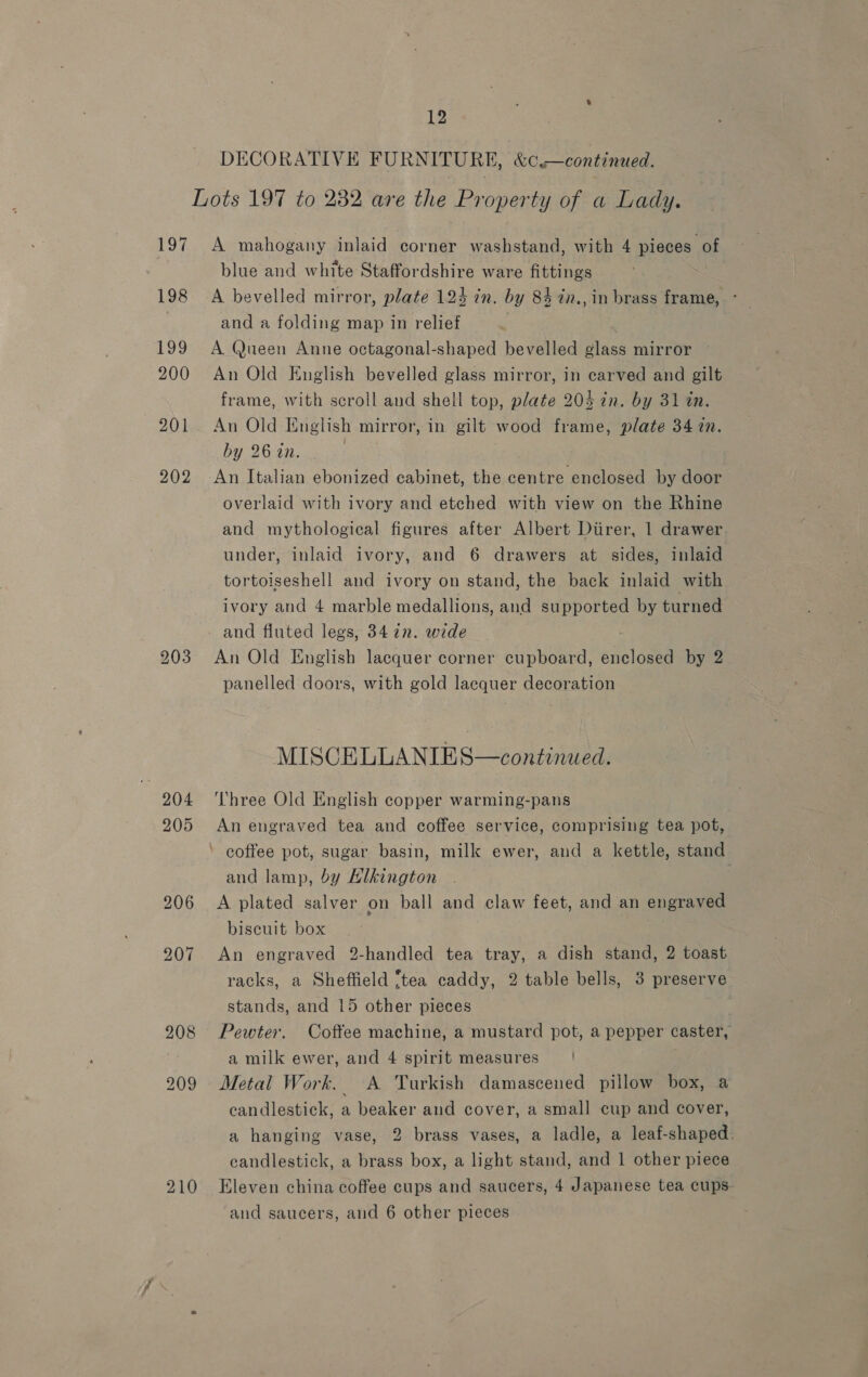 197 198 Lv? 200 201 202 205 210 12 DECORATIVE FURNITURE, &amp;c.—continued. A mahogany inlaid corner washstand, with 4 pieces of blue and white Staffordshire ware fittings A bevelled mirror, plate 124 in. by 84 in., in brass frame, ° and a folding map in relief ; A Queen Anne octagonal-shaped bevelled glass mirror An Old English bevelled glass mirror, in carved and gilt frame, with scroll and shell top, plate 204 in. by 31 tn. An Old English mirror, in gilt wood frame, plate 34 7n. by 26 in. | overlaid with ivory and etched with view on the Rhine and mythological figures after Albert Diirer, | drawer under, inlaid ivory, and 6 drawers at sides, inlaid tortoiseshell and ivory on stand, the back inlaid with ivory and 4 marble medallions, and supported by turned and fluted legs, 34 7n. wide An Old English lacquer corner cupboard, enclosed by 2 panelled doors, with gold lacquer decoration MISCELLANIES—continued. Three Old English copper warming-pans An engraved tea and coffee service, comprising tea pot, and lamp, by Hlkington A plated salver on ball and claw feet, and an engraved biscuit box An engraved 2-handled tea tray, a dish stand, 2 toast racks, a Sheffield ‘tea caddy, 2 table bells, 3 preserve stands, and 15 other pieces Pewter. Coftee machine, a mustard pot, a pepper caster, a milk ewer, and 4 spirit measures’ | Metal Work. A Turkish damascened pillow box, a candlestick, a beaker and cover, a small cup and cover, a hanging vase, 2 brass vases, a ladle, a leaf-shaped. candlestick, a brass box, a light stand, and 1 other piece Eleven china coffee cups and saucers, 4 Japanese tea cups and saucers, and 6 other pieces