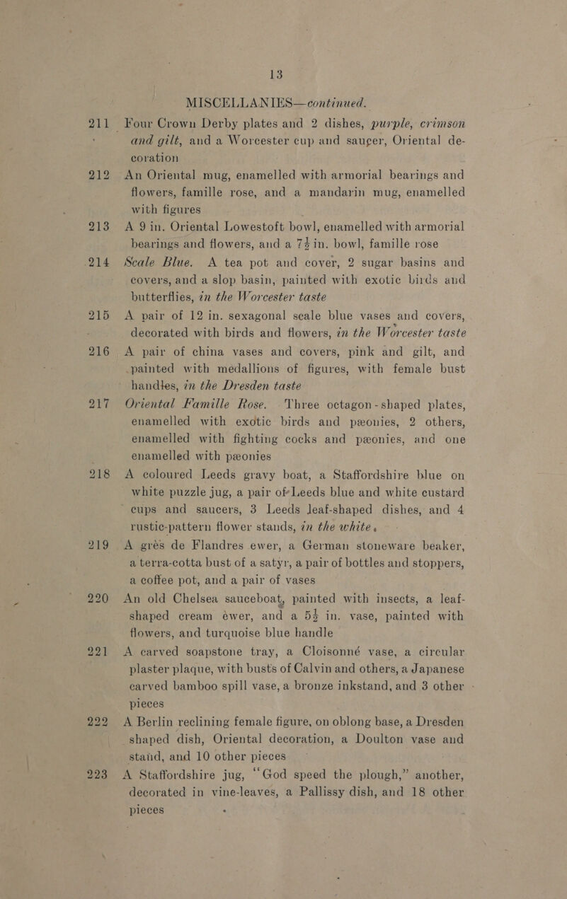 211 214 215 216 217 219 13 MISCELLANIES—continued. and gilt, and a Worcester cup and saucer, Oriental de- coration An Oriental mug, enamelled with armorial bearings and flowers, famille rose, and a mandarin mug, enamelled with figures A 9 in. Oriental Lowestoft bowl, enamelled with armorial bearings and flowers, and a 74in. bowl, famille rose Scale Blue. A tea pot and cover, 2 sugar basins and covers, and a slop basin, painted with exotic birds and butterflies, 22 the Worcester taste A pair of 12 in. sexagonal scale blue vases and covers, decorated with birds and flowers, 7m the Worcester taste A pair of china vases and covers, pink and gilt, and painted with medallions of figures, with female bust handles, in the Dresden taste Oriental Famille Rose. .Three octagon-shaped plates, enamelled with exotic birds and ponies, 2 others, enamelled with fighting cocks and peonies, and one enamelled with ponies A coloured Leeds gravy boat, a Staffordshire blue on white puzzle jug, a pair of*Leeds blue and white custard rustic-pattern flower stands, in the white. A gres de Flandres ewer, a German stoneware beaker, a terra-cotta bust of a satyr, a pair of bottles and stoppers, a coffee pot, and a pair of vases An old Chelsea sauceboat, painted with insects, a leaf- shaped cream ewer, and a 54 in. vase, painted with flowers, and turquoise blue handle A carved soapstone tray, a Cloisonné vase, a circular plaster plaque, with busts of Calvin and others, a Japanese carved bamboo spill vase, a bronze inkstand, and 3 other - pieces A Berlin reclining female figure, on oblong base, a Dresden shaped dish, Oriental decoration, a Doulton vase and stand, and 10 other pieces A Staffordshire jug, “God speed the plough,” another, decorated in vine-leaves, a Pallissy dish, and 18 other pleces