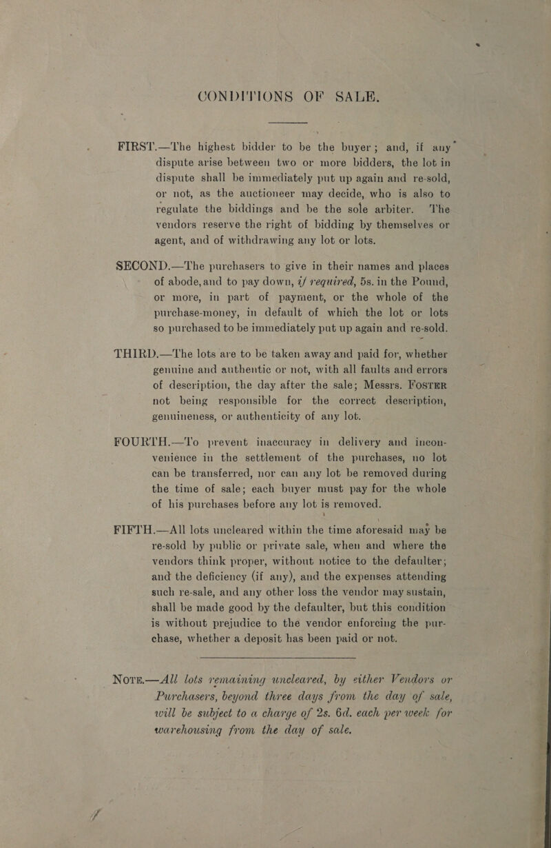 CONDITIONS OF SALE. FIRST.—The highest bidder to be the buyer; and, if any dispute arise between two or more bidders, the lot in dispute shall be immediately put up again and re-sold, or not, as the auctioneer may decide, who is also to regulate the biddings and be the sole arbiter. he vendors reserve the right of bidding by themselves or agent, and of withdrawing any lot or lots. SECOND.—The purchasers to give in their names and places of abode, and to pay down, 2/ required, 5s. in the Pound, or more, in part of payment, or the whole of the purchase-money, in default of which the lot or lots so purchased to be immediately put up again and re-sold. THIRD.—tThe lots are to be taken away and paid for, whether genuine and authentic or not, with all faults and errors of description, the day after the sale; Messrs. FosrmR not being responsible for the correct description, genuineness, or authenticity of any lot. FOURTH.—lTo prevent inaccuracy in delivery and incon- venience in the settlement of the purchases, no lot can be transferred, nor can any lot be removed during the time of sale; each buyer must pay for the whole of his purchases before any lot is removed. ; FIFTH.—AIl lots uncleared within the time aforesaid may be re-sold by public or private sale, when and where the vendors think proper, without notice to the defaulter, and the deficiency (if any), and the expenses attending such re-sale, and any other loss the vendor may sustain, shall be made good by the defaulter, but this condition is without prejudice to the vendor enforcing the pur- chase, whether a deposit has been paid or not. Note.— All lots remaining uneleared, by either Vendors or Purchasers, beyond three days from the day of sale, will be subject to a charge of 2s. 6d. each per week for warehousing from the day of sale. 