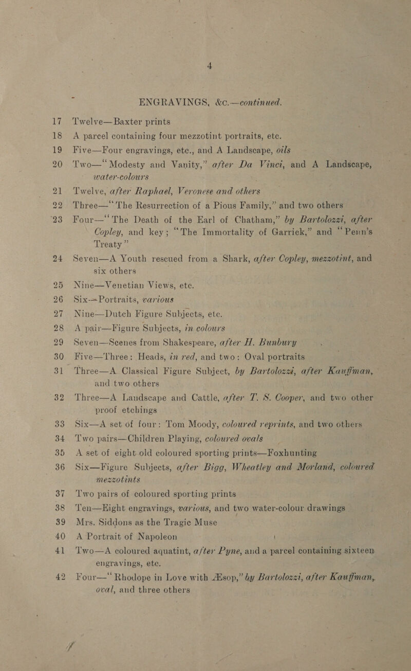 ENGRAVINGS, &amp;c.—continued. T'welve— Baxter prints A parcel containing four mezzotint portraits, etc. Five—Four engravings, etc., and A Landscape, oils Two—‘ Modesty and Vanity,” after Da Vinci, and A Landscape, water-colours _ Twelve, after Raphael, Veronese and others Three—'‘ The Resurrection of a Pious Family,” and two others Four—‘‘The Death of the Earl of Chatham,” by Bartolozzi, after Copley, and key; ‘The Immortality of Garrick,” and “ Penn’s Treaty ” Seven  A Youth rescued from a Shark, after Copley, mezzotint, and six others Nine—Venetian Views, etc. Six—Portraits, various Nine—Dutch Figure Subjects, etc. A pair—Figure Subjects, in colours Seven—NScenes from Shakespeare, after H. Bunbury Three—A Classical Figure Subject, by Bartoloza, after Kaufiman, and two others Three—A Landscape and Cattle, after 7. S. Cooper, and two other proof etchings Six—A set of four: Tom Moody, coloured reprints, and two others T'wo pairs—Children Playing, coloured ovals A set of eight old coloured sporting prints—Foxhunting Six—Figure Subjects, after Bigg, Wheatley and Morland, coloured mezzotints Two pairs of coloured sporting prints Ten—LHight engravings, various, and two water-colour drawings Mrs. Siddons as the Tragic Muse A Portrait of Napoleon Two—A coloured aquatint, a/ter Pyne, aud a parcel containing sixteen engravings, ete. : Four—* Rhodope in Love with sop,” by Bartolozzi, after Kauffman, oval, and three others