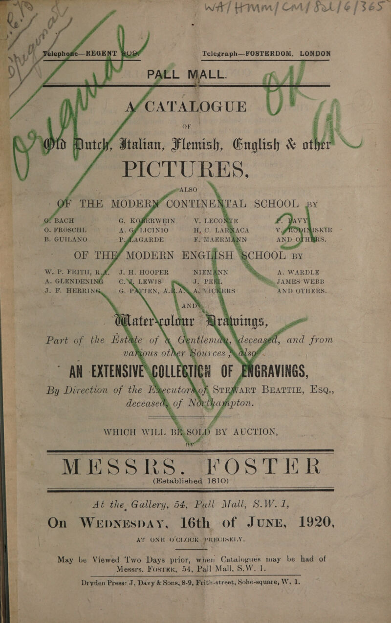     lephowle REGENT 8Q9* Telegraph FOSTERDOM, LONDON   “A \ OF AL 4A f PICTURES,         SCHOOL B. GUILANO OF TH W. P. FRITH, R. A. GLENDENI J. F. HERRING 5 tee WEBB AND OTHERS.    WHICH WILL » so D BY AUCTION. MESSR beet OS Tih. (Hstablished 1810)     At the, Gallery, 54, Pull Mali, ree Uda 2 On Wepnespay, 16th of Junn, 1920, AT ONK O'CLOCK PRECISELY, May be Viewed ‘I'wo Days prior, when Catalogues may be had of Messrs. Fosrmr, 54, Pall Mall, S.W. 1. Dryden Press: J. Davy &amp; Sons, 8-9, Frith-street, Soho-square, W, 1,  