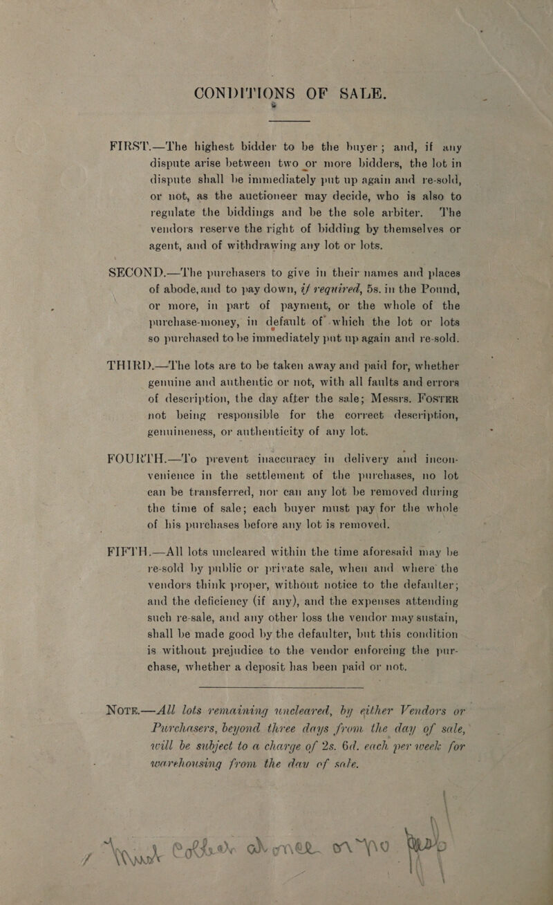 CONDITIONS OF SAUDE. &amp; FIRST.—The highest bidder to be the buyer; and, if any dispute arise between two or more bidders, the lot in dispute shall be immediately put up again and. re-sold, or not, as the auctioneer may decide, who is also to regulate the biddings and be the sole arbiter. The vendors reserve the right of bidding by themselves or agent, and of withdrawing any lot or lots. SECOND.—tThe purchasers to give in their names and places of abode, and to pay down, if required, 5s. in the Pound, or more, in part of payment, or the whole of the purchase-money, in default of which the lot or lots so purchased to be immediately put up again and re-sold. THIRD.—tThe lots are to be taken away and paid for, whether genuine and authentic or not, with all faults and errors ‘of description, the day after the sale; Messrs. FosrmrR not being responsible for the correct description, genuineness, or authenticity of any lot. FOURTH.—To prevent inaccuracy in delivery and incon- venience in the settlement of the purchases, no lot ean be transferred, nor can any lot be removed during the time of sale; each buyer must pay for the whole of his purchases before any lot is removed. FIFTH.—AIl lots uncleared within the time aforesaid may be re-sold by public or private sale, when and where the vendors think proper, without notice to the defaulter; and the deficiency (if any), and the expenses attending such re-sale, and any other loss the vendor may sustain, shall be made good by the defaulter, but this condition is without prejudice to the vendor enforcing the pur- chase, whether a deposit has been paid or not. Norgk.—All lots remaining uneleared, by either Vendors or Purchasers, beyond three days Jrom the day of sale, will be subject to a charge of 2s. 6d. each per week for warehousing from the dau of sale. ML Cote On Wy oni@R \\9 F \\\nar'* ow 