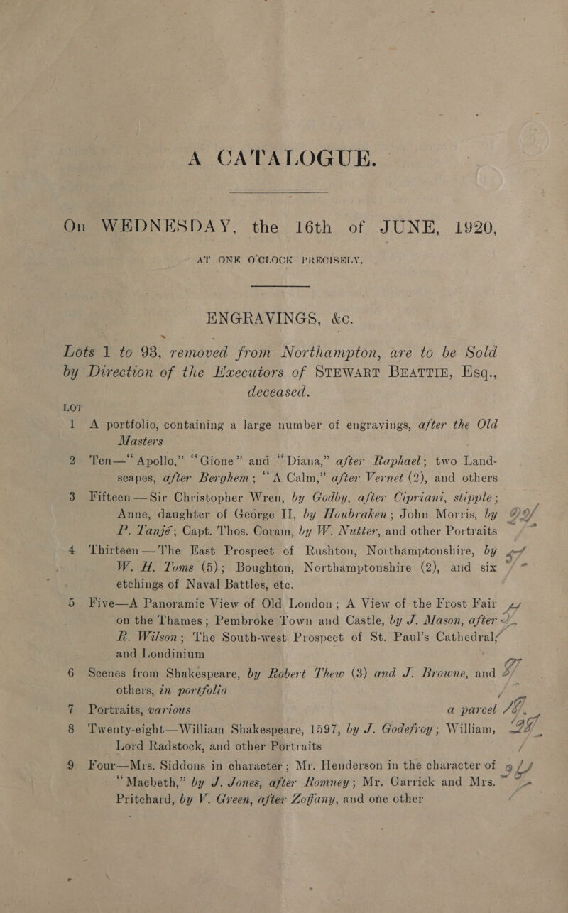 A CATALOGUE. —   On WEDNESDAY, the 16th of JUNE, 1920, AT ONK OCLOCK PRECISELY, ENGRAVINGS, kc. Lots 1 to 98, removed from Northampton, are to be Sold by Direction of the Executors of STEWART BEATTIE, Esq., deceased. LOT 1 A portfolio, containing a large number of engravings, after the Old Masters | 2 ‘Ten—“ Apollo,” “Gione” and “ Diana,” after Raphael; two Land- scapes, after Berghem; “A Calm,” after Vernet (2), and others 3 Fifteen —Sir Christopher Wren, by Godby, after Cipriani, stipple ; P. Tanjé; Capt. Thos. Coram, by W. Nutter, and other Portraits 4 Thirteen—The East Prospect of Rushton, Northamptonshire, by Pd W. Hl. Toms (5); Boughton, Northamptonshire (2), and six © etchings of Naval Battles, etc. 7 5 Five—A Panoramic View of Old London; A View of the Frost Fair zy on the Thames; Pembroke own and Castle, by J. Alason, after yy. R. Wilson; The South-west Prospect of St. Paul’s Cathedral” and Londinium Vg rd - 4 6 Scenes from Shakespeare, by Robert Thew (3) and J. Browne, and 4 others, 22 portfolio Jes Portraits, various a parcel JG, Twenty-eight—William Shakespeare, 1597, by J. Godefroy; William, ag Lord Radstock, and other Portraits / 9 Four—Mrs. Siddons in character ; Mr. Henderson in the character of 9L/ “Macbeth,” by J. Jones, after Romney; My. Garrick and Mrs. ~
