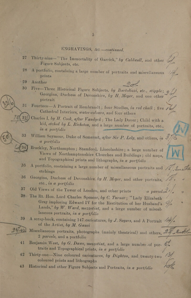 27° Thirty-nine—“''The Immor ‘tality of Garrick,” by Caldwell, and other Of. Figure Sutionts ete. 28 A portfolio, containing a large number of portraits and miscellaneous 4, prints ‘ 29 Another ; at 30 Five—Three Historical Figure Subjects, by Bar tolozz, etc., stipple ; 9h, Georgina, Duchess of Devonshire, by H. Meyer, and one other y- portrait aS  ee, A Portrait of Rembrandt ; four Studies, 7n ved chalk - ; five # ih euEneayal Interiors, water: ee and four others : | 32{) Charles I, by H. Cook, after Vandyck ; The Lady Dover; Child with a  4 kid, etched by L. fticheton, and a large number of ee etc., £ .. ; oy a por tfolio enemas x i William Seymour, Duke of Somerset, after Sir P. Lely, and others, in F//2 a portfolio Brackley, Northampton ; Stamford, Lincolnshire; a large number of Views of Northamptonshire Churches and na old maps, and Topographical prints and lithographs, dz a portfolio   35 A portfolio, containing a lange number of miscellaneous portraits and /3” «ae 2 SOL. etchings ; te 386 Georgina, Duchess of Devonshire, by H. Meyer, and other portraits, - Is 4 ete., 72 a portfolio ye / 37 Old Views of the Tower of London, and other gr a parceleé*/, og 38. The Rt. Hon. Lord Charles Spencer, by C. Turner; “Lady Elizabeth ; Gray imploring Edward IV for the Sater of her Husband’s “%&amp;s Lands,” by W. Ward, mezzotint, and a large number of miscel- — laneous portraits, in a portfoiio ~ 39 A scrap-book, containing 147 caricatures, by J. Sayers, and A Portrait “/ of the Artist, by M. Gauci edhe 2-401 Miscellaneous portraits, photographs (mainly theatrical) aud others, 4 Lash lee ee 2 parcels, anda portfolio ss a 41 Benjamin West, by G. Dawe, mez zzotint, and a large number-of por- ©% traits and Topographical prints, in a portfolio eo 49 Thirty- one—Nine coloured caricatures, by Dighton, and twenty-two SY coloured prints and lithograpks f