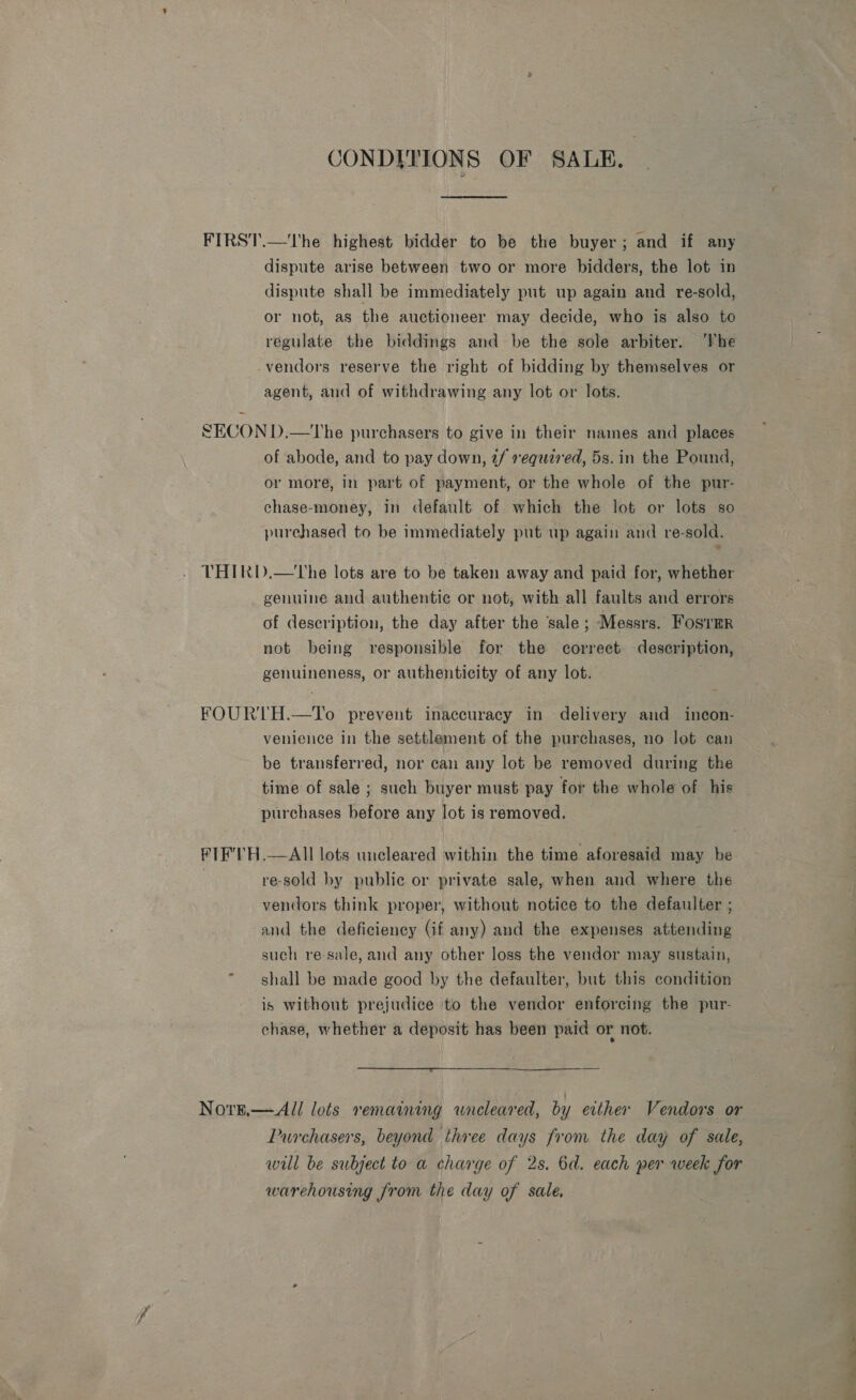 CONDITIONS OF SALE. | He FIRST.—The highest bidder to be the buyer; and if any dispute arise between two or more bidders, the lot in dispute shall be immediately put up again and re-sold, or not, as the auctioneer may decide, who is also to regulate the biddings and be the sole arbiter. ‘he -vendors reserve the right of bidding by themselves or agent, and of withdrawing any lot or lots. | SECON D.—The purchasers to give in their names and places of abode, and to pay down, 2/ requared, 5s. in the Pound, or more, in part of payment, or the whole of the pur- chase-money, in default of which the lot or lots so purchased to be immediately put up again and re-sold. THIRID.—The lots are to be taken away and paid for, whether genuine and authentic or not, with all faults and errors of description, the day after the sale; Messrs. FosTmrR not being responsible for the correct description, genuineness, or authenticity of any lot. FOURTH.—To prevent inaccuracy in delivery and incon- venience in the settlement of the purchases, no lot can be transferred, nor can any lot be removed during the time of sale ; such buyer must pay for the whole of his purchases before any lot is removed. FIF'TH.—All lots uncleared within the time aforesaid may be re-sold by public or private sale, when and where the vendors think proper, without notice to the defaulter ; and the deficiency (if any) and the expenses attending such re-sale, and any other loss the vendor may sustain, shall be made good by the defaulter, but this condition is without prejudice to the vendor enforcing the pur- chase, whether a deposit has been paid or not.  Nore.—All lots remaining wnreleared, by either Vendors or Purchasers, beyond three days from the day of sale, will be subject to a charge of 2s. 6d. each per week for warehousing from the day of sale ee ee