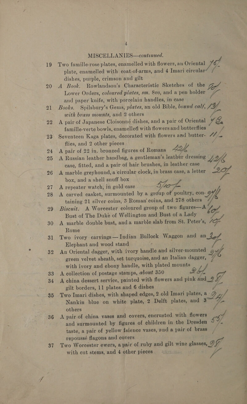 19 20 32 33 34 35 36 37 + MISCELLANIES—continued. Two famille-rose plates, enamelled with flowers, an Oriental 167 plate, enamelled with coat-of-arms, and 4 Imari circular dishes, purple, crimson and gilt A Book. Rowlandson’s Characteristic Sketches of the Lower Orders, coloured plates, sm. 8vo, and a pen holder hs aud paper knife, with porcelain handles, in case { Books. Spilsbury’s Gems, plates, an old Bible, bound calf, SY with brass mounts, and 2 others Pay A pair of Japanese Cloisonné dishes, and a pair of Oriental VG, famille-verte bowls, enamelled with flowers and butterflies f Seventeen Kaga plates, decorated with flowers and butter- Fe ihe flies, and 2 other pieces ; : A pair of 22 in. bronzed figures of Romans Le, A Russian leather handbag, a gentleman’s leather dressing 4H, case, fitted, and a pair of hair brushes, in leather case A marble greyhound, a circular clock, in brass case, a letter 2G box, and a shell snuff box . A repeater watch, in gold case taf = A carved casket, surmounted by a erdup of poultry, con 9Y// taining 21 silver coins, 3 Roman’ coins, and 278 others Y Biscuit. A Worcester coloured group of two figures—A ao Bust of The Duke of Wellington and Bust of a Lady A marble double bust, anda marble slab from St. Peter's, SI Rome : ; Two ivory carvings— Indian Bullock Waggon and an 24 Elephant and wood stand - ae An Oriental dagger, with ivory handle and silver -mounted gw green velvet sheath, set turquoise, and an Italian dagger, 4 with ivory and ebony handle, with plated mounts 7 A collection of postage stamps, about 350 bf A china dessert service, painted with flowers and pink Met J gilt borders, 11 plates and 6 dishes Two Imari dishes, with shaped edges, 2 old Imari plates, s2y/ Nankin blue on white plate, 2 Delft plates, and 3 # others ; / A pair of china vases and covers, encrusted with flowers se and surmounted by figures of children in the Dresden Y/ taste, a pair of yellow faience vases, and a pair of brass repoussé flagons and covers Two Worcester ewers, a pair of ruby and gilt wine a off