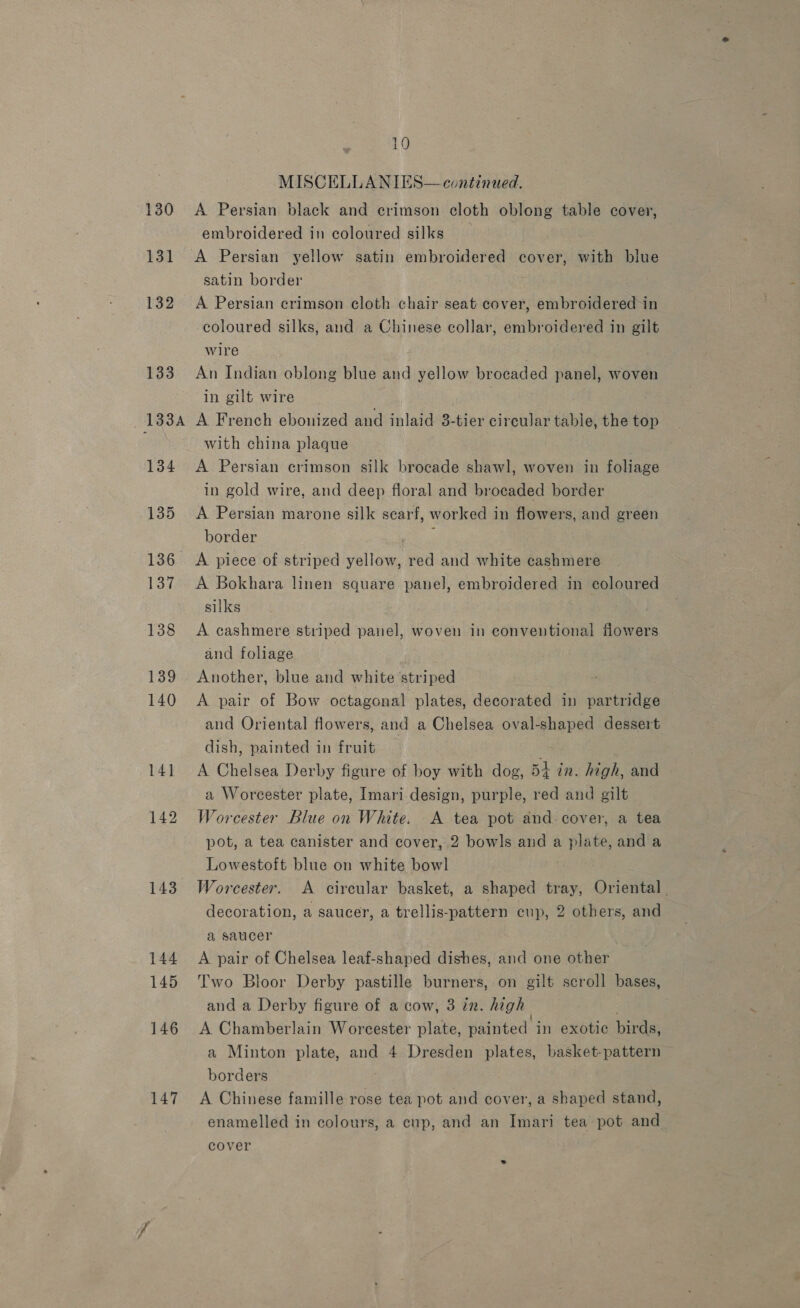 131 143 144 145 146 147 10 MISCELLANIES— continued. embroidered in coloured silks A Persian yellow satin embroidered cover, with blue satin border A Persian crimson cloth chair seat cover, embroidered in coloured silks, and a Chinese collar, embroidered in gilt wire An Indian oblong blue and yellow brocaded panel, woven in gilt wire | A French ebonized and inlaid 3-tier circular table, the top with china plaque A Persian crimson silk brocade shawl, woven in foliage in gold wire, and deep floral and brocaded border A Persian marone silk scarf, worked in flowers, and green border yf A piece of striped yellow, red and white cashmere A Bokhara linen square panel, embroidered in coloured silks A cashmere striped panel, woven in conventional flowers and foliage Another, blue and white striped A pair of Bow octagonal plates, decorated in partridge and Oriental flowers, and a Chelsea oval-shaped dessert dish, painted in fruit es A Chelsea Derby figure of boy with dog, 54 in. high, and a Worcester plate, Imari design, purple, red and gilt Worcester Blue on White. A tea pot and-cover, a tea pot, a tea canister and cover, 2 bowls and a plate, and a Lowestoft blue on white bowl | Worcester. A circular basket, a shaped tray, Oriental. decoration, a saucer, a trellis-pattern cup, 2 others, and a saucer A pair of Chelsea leaf-shaped dishes, and one other Two Bloor Derby pastille burners, on gilt scroll bases, and a Derby figure of a cow, 3 in. high A Chamberlain Worcester plate, painted in exotic birds, a Minton plate, and 4 Dresden plates, basket-pattern borders A Chinese famille rose tea pot and cover, a shaped stand, enamelled in colours, a cup, and an Imari tea pot and cover .