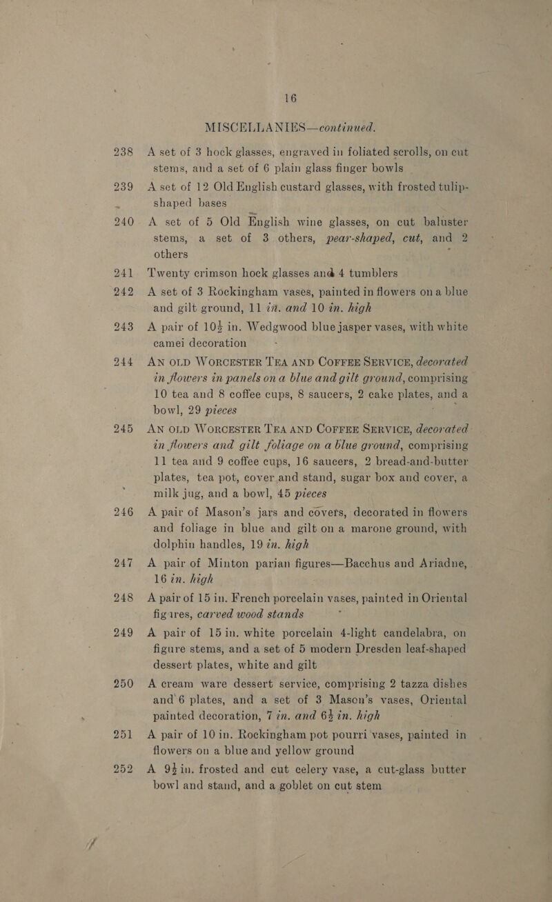 245 248 249 250 16 MISCELLANIES—continued. A set of 3 hock glasses, engraved in foliated scrolls, on cut stems, and a set of 6 plain glass finger bowls A set of 12 Old English custard glasses, with frosted tulip- shaped bases A set of 5 Old English wine glasses, on cut baluster stems, a set of 38 others, pear-shaped, cut, and 2 others : Twenty crimson hock glasses an@ 4 tumblers A set of 3 Rockingham vases, painted in flowers ona blue and gilt ground, 11 77”. and 10 in. high A pair of 104 in. Wedgwood blue jasper vases, with white camei decoration AN OLD WORCESTER TEA AND COFFEE SERVICE, decorated in flowers in panels ona blue and gilt ground, comprising 10 tea and 8 coffee cups, 8 saucers, 2 cake plates, and a bowl, 29 pzeces ig AN OLD WORCESTER TEA AND COFFEE SERVICE, decorated in flowers and gilt foliage on a blue ground, comprising 11 tea and 9 coffee cups, 16 saucers, 2 bread-and-butter plates, tea pot, cover and stand, sugar box and cover, a milk jug, and a bowl, 45 pieces A pair of Mason’s jars and covers, decorated in flowers and foliage in blue and gilt on a marone ground, with dolphin handles, 19 2n. high A pair of Minton parian figures—Bacchus and Ariadne, 16 in. high A pair of 15 in. French porcelain vases, painted in Oriental figares, carved wood stands A pair of 15 in. white porcelain 4-light candelabra, on figure stems, and a set of 5 modern Dresden leaf-shaped dessert plates, white and gilt A cream ware dessert service, comprising 2 tazza dishes and 6 plates, and a set of 3 Mason’s vases, Oriental painted decoration, 7 7n. and 64 in. high A pair of 10 in. Rockingham pot pourri vases, painted in flowers ou a blue and yellow ground A 9tin. frosted and cut celery vase, a cut-glass butter bow] and stand, and a goblet on cut stem