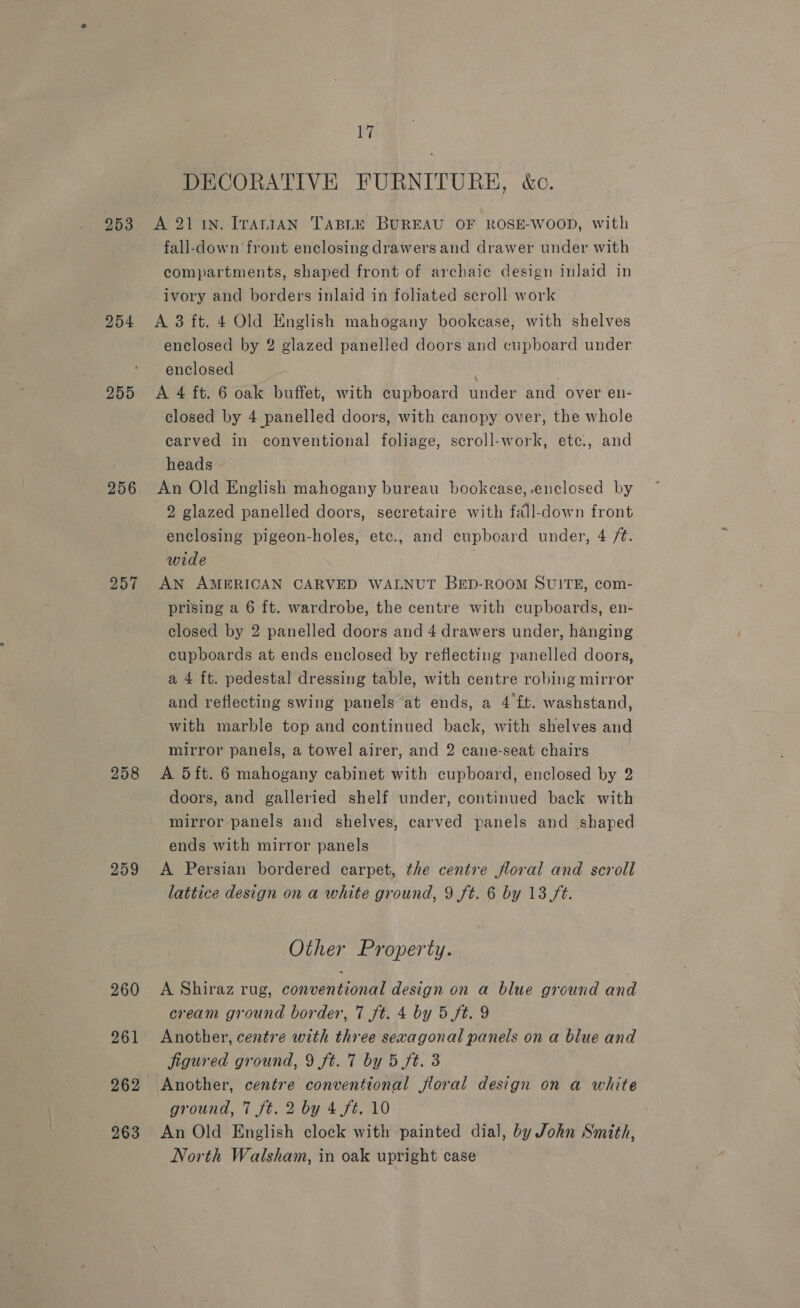253 254 255 256 257 258 259 260 261 263 17 DECORATIVE FURNITURE, é&amp;o. A 21 1N. IrAniIAN TABLE BUREAU OF ROSE-WOOD, with fall-down front enclosing drawers and drawer under with compartments, shaped front of archaic design inlaid in ivory and borders inlaid in foliated scroll work A 3 ft. 4 Old English mahogany bookcase, with shelves enclosed by 2 glazed panelled doors and cupboard under enclosed ; A 4 ft. 6 oak buffet, with cupboard under and over en- closed by 4 panelled doors, with canopy over, the whole carved in conventional foliage, scroll-work, ete., and heads } An Old English mahogany bureau bookcase, enclosed by 2 glazed panelled doors, secretaire with fall-down front enclosing pigeon-holes, etc., and cupboard under, 4 /¢. wide AN AMERICAN CARVED WALNUT BED-ROOM SUITE, com- prising a 6 ft. wardrobe, the centre with cupboards, en- closed by 2 panelled doors and 4 drawers under, hanging cupboards at ends enclosed by reflecting panelled doors, a 4 ft. pedestal dressing table, with centre robing mirror and reflecting swing panels at ends, a 4 f£t. washstand, with marble top and continued back, with shelves and mirror panels, a towel airer, and 2 cane-seat chairs A 5 ft. 6 mahogany cabinet with cupboard, enclosed by 2 doors, and galleried shelf under, continued back with mirror panels and shelves, carved panels and shaped ends with mirror panels A Persian bordered carpet, the centre floral and scroll lattice design on a white ground, 9 ft. 6 by 13 ft. Other Property. A Shiraz rug, conventional design on a blue ground and cream ground border, 7 ft. 4 by 5 ft. 9 Another, centre with three sexagonal panels on a blue and figured ground, 9 ft. 7 by 5 ft. 3 ground, 7 ft. 2 by 4 ft. 10 An Old English clock with painted dial, by John Smith, North Walsham, in oak upright case