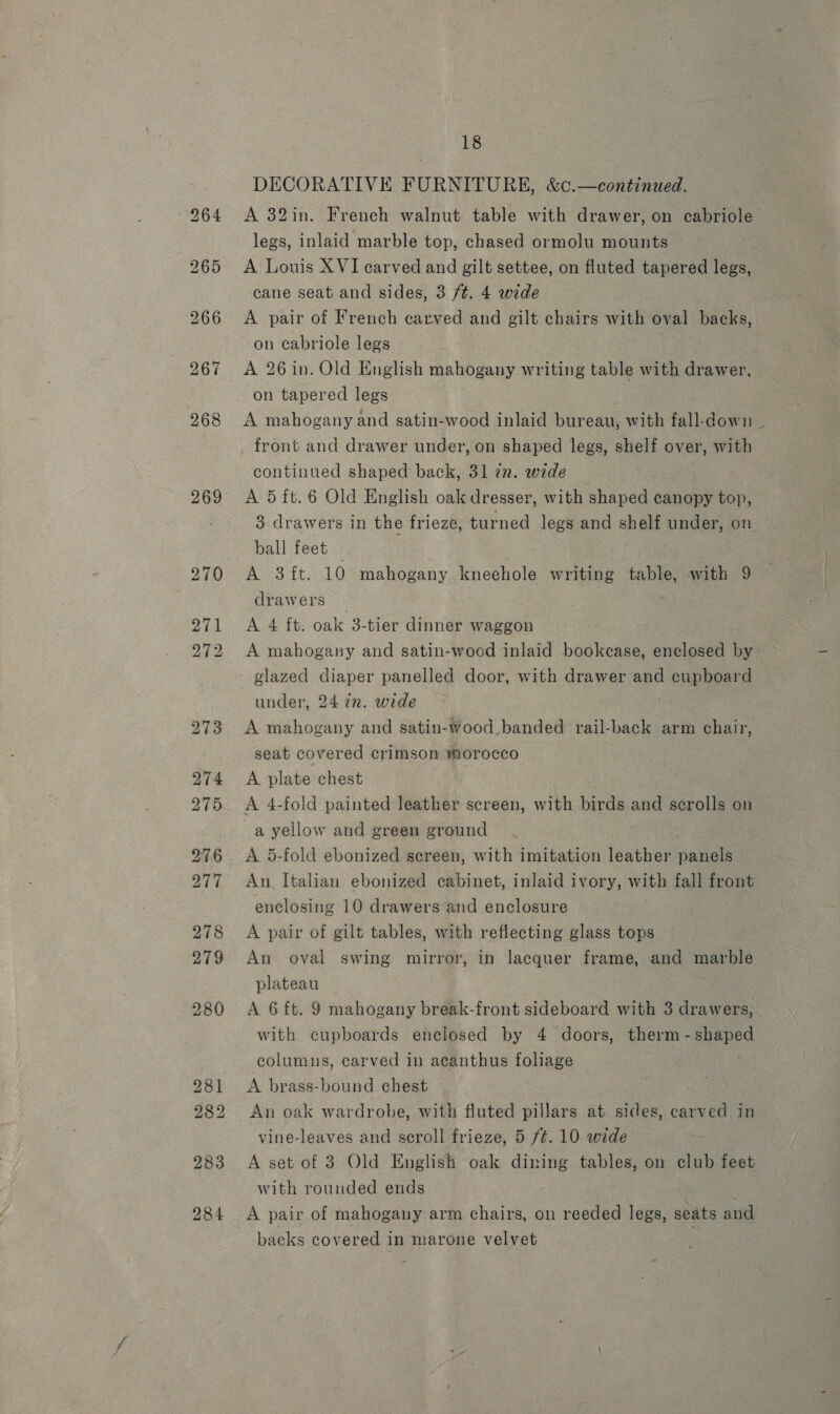 269 DECORATIVE FURNITURE, &amp;c.—continued. A 32in. French walnut table with drawer, on cabriole legs, inlaid marble top, chased ormolu mounts A Louis XVI carved and gilt settee, on fluted tapered legs, cane seat and sides, 3 ft. 4 wide A pair of French carved and gilt chairs with oval backs, on cabriole legs A. 26 in. Old English mahogany writing table with drawer, on tapered legs | A mahogany and satin-wood inlaid bureau, with fall-down ~ continued shaped back, 31 in. wide A 5ft.6 Old English oak dresser, with shaped canopy top, 3 drawers in the frieze, turned legs and shelf under, on ball feet | Not: A 3ft. 10 mahogany kneehole writing table, with 9 drawers A 4 ft: oak 3-tier dinner waggon A mahogany and satin-wood inlaid bookcase, enclosed by under, 24 7z. wide A mahogany and satin-wood.banded rail-back arm chair, seat covered crimson morocco | A plate chest ; A 5-fold ebonized screen, with imitation leather panels An. Italian ebonized cabinet, inlaid ivory, with fall front enclosing 10 drawers and enclosure A pair of gilt tables, with reflecting glass tops An oval swing mirror, in lacquer frame, and marble plateau | | A 6 ft. 9 mahogany break-front sideboard with 3 drawers, with cupboards enclosed by 4 doors, therm - shaped columns, carved in acanthus foliage A brass-bound chest An oak wardrobe, with fluted pillars at sides, carved in vine-leaves and scroll frieze, 5 /¢. 10 wide A set of 3 Old English oak dining tables, on club feet with rounded ends A pair of mahogany arm chairs, on reeded legs, seats and backs covered in marone velvet