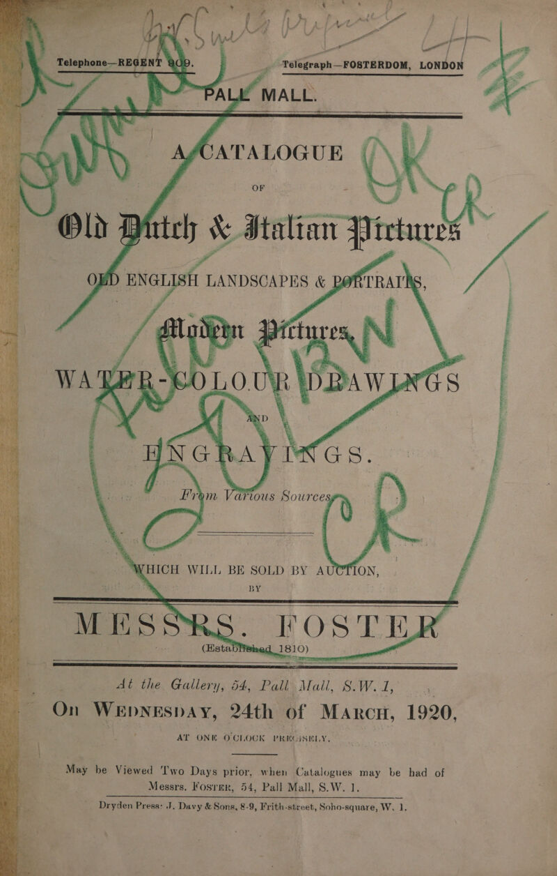  Sen oa rte es aca Te ‘ * ah oe He oo a ae PF et G oI) ALA LAM me VO * Vy : . . Nn     a .¥ Telephone—RE¢ 1EN A) | &gt;    MALL.   Tenancies | . OF    Tt TER a tet eT = =  aia: a ee Bt aacrarem Sn a oa : {     WHICH WILL BE SOLD BY AUOTION, ‘+ BY : : FOSTE, (Eistablieingd 1810) ~ fio ates -   : M 1 S   - OAL the, Gallery, 54, Pall ae. cir 4 AY eae On ees, 24th of ys ee 1920, AT ONE OC! {OOK Price SIT, Xs &gt; “ May be Viewed ‘I'wo Days prior. when Catalogues may be had of | Messrs. Fosrmr, 54, Pall Mall, S.W. 1. __ Dryden Press: J. Davy &amp; Sons, 8-9, Frith-street, Soho-square, W. 1. 