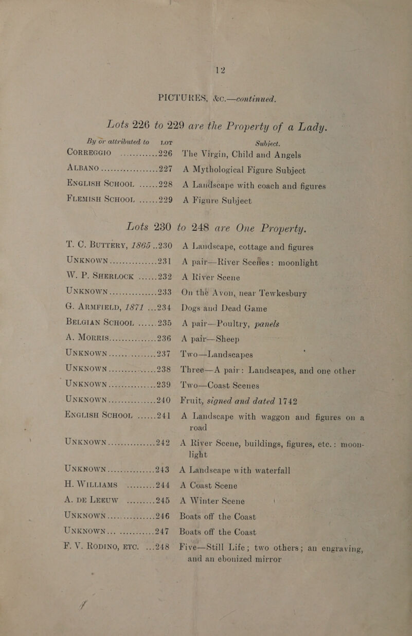 By or attributed to Lor CORREGGIO == a, ae 226 AT BANO SB iayrnaceS See 227 ENGLISH SCHOOL ...... 228 FLEMISH SCHOOL ...... 229 Lots 230 T. C. Burrery, 1865 ..230 UNKNOWN2u. eee 231 W. P. SHERLOOK ...... aoe UNKENOWae ee 0 a Be G. ARMFIELD, 7871 ...234 BELGIAN SCHOOL ...... 235 A MORRIQUC Eek 236 UNKNOWN...... Ce ee 234 UNKNOWN ......... eee 2o8 UNKNOWN --@e yee 239 UNKNOWN Se eee 240 ENGLISH SCHOOL ...... 244 UNKNOWN &lt;2, See 242 UNKNOWN. 3 ee 243 Hi. WILLTAMS * ye 244 A. DE LERUW) hence 245 UNKNOWN «20.5 Se ck 246 UNKNOWN=&lt;. 5.005004) 247 F. V. RODINO, ETC. ...248 Subject. The Virgin, Child and Angels A Mythological Figure Subject A Landscape with coach and figures A Figure Subject to 248 are One Property. A Landscape, cottage and figures A pair—River Scenes: moonlight A River Scene On the Avon, near ‘Tewkesbury Dogs and Dead Game A pair—Poultry, panels A pair—Sheep Two—Landscapes | Three—A pair: Landscapes, and one other Coast Scenes Fruit, signed and dated 1742 Two  A Landscape with waggon and figures on a road A River Scene, buildings, figures, ete. : moon- light A Landscape with waterfall A Coast Scene A Winter Scene / Boats off the Coast Boats off the Coast Five—Still Life; two others; an engraving, and an ebonized mirror