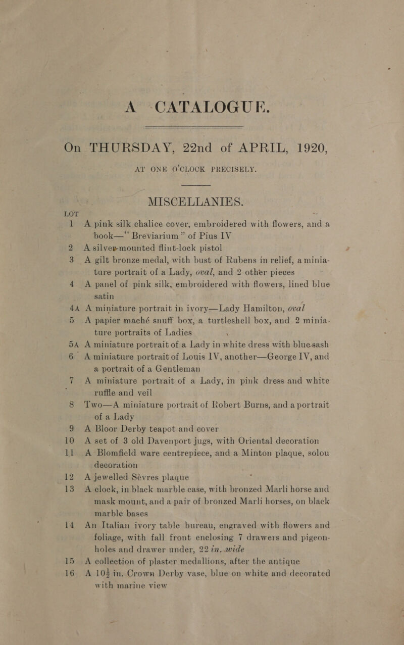 A CATALOGUE.  LOT 4A 5A ~I {4 15 16 AT ONE O'CLOCK PRECISELY. MISCELLANIES. A pink silk chalice cover, embroidered with flowers, and a book—“ Breviarium ” of Pius IV A silver mounted flint-lock pistol A gilt bronze medal, with bust of Rubens in relief, a minia- ture portrait of a Lady, oval, and 2 other pieces A panel of pink silk, embroidered with flowers, lined blue satin A miniature portrait in ivory—Lady Hamilton, oval A papier maché snuff box, a turtleshell box, and 2 minia- ture portraits of Ladies ‘ A miniature portrait of a Lady in white dress with bluesash A miniature portrait of Louis 1V, another—George IV, and a portrait of a Gentleman A miniature portrait of a Lady, in pink dress and white ruffle and veil Two—A miniature portrait of Robert Burns, and a portrait of a Lady A Bloor Derby teapot and cover A set of 3 old Davenport jugs, with Oriental decoration A Blomfield ware centrepiece, and a Minton plaque, solou decoration A jewelled Sévres plaque A clock, in black marble case, with bronzed Marli horse and mask mount, and a pair of bronzed Marli horses, on black marble bases An Italian ivory table bureau, engraved with flowers and foliage, with fall front enclosing 7 drawers and pigeon- holes and drawer under, 22 in. wide A collection of plaster medallions, after the antique A 104 in. Crown Derby vase, blue on white and decorated with marine view