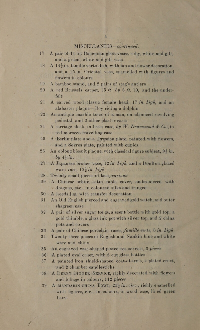 17 18 4 MISCELLA NIES—continued, A pair of 11 in. Bohemian glass vases, ruby, white and gilt, and a green, white and gilt vase A 144 in. famille verte dish, with fan and flower decoration, and a 15 in. Oriental vase, enamelled with figures and flowers in colours A bamboo stand, and 2 pairs of stag’s antlers A red Brussels carpet, 15(/¢. by 6./¢. 10, and the under- felt A carved wood classic female head, 17 in. high, and an alabaster plaque—Boy riding a dolphin An antique marble torso of a man, on ebonized revolving pedestal, and 2 other plaster casts A carriage clock, in brass ease, by W. Drummond &amp; Co., in red morocco travelling case : | A ‘Berlin plate and a Dresden plate, painted with flowers, and a Sévres plate, painted with cupids An oblong biscuit plaque, with classical figure subject, 94 in. by 44 in. iS A Japanese bronze vase, 127n. high, and a Doulton glazed ware vase, 124 in. high Twenty small pieces of lace, various A Chinese white ,satin table cover, embroidered with , dragons, ete., in coloured silks and fringed A Leeds jug, with transfer decoration An Old English pierced and engraved gold watch, and outer shagreen case A pair of silver sugar tongs, a scent bottle with gold top, a gold thimble, a glass ink pot with silver top, and 2 china pots and covers : A pair of Chinese porcelain vases, famille verte, 6 in. high Twenty-three pieces of English and Nankin blue and white ware and china , An engraved vase-shaped plated tea service, 3 preces A plated oval cruet, with 6 cut glass. bottles A painted iron shield-shaped coat-of-arms, a plated cruet, and 2 chamber candlesticks | A DrrsBy DINNER SERVICE, richly decorated with flowers and foliage in colours, 112 pieces . A MANDARIN CHINA Bowl, 2347n. circ., richly enamelled with figures, ete., in colours, in wood ease, lined green baize