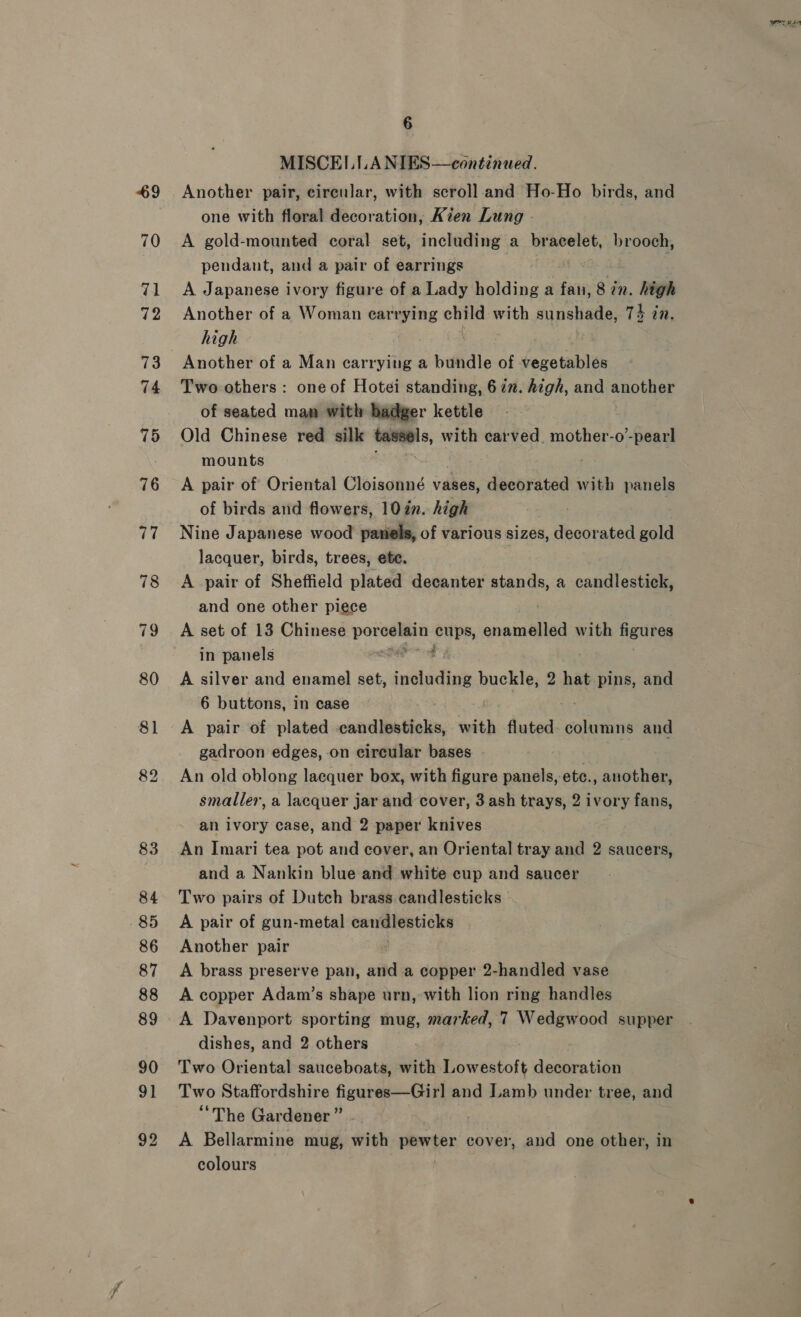 MISCEI.ILA NIES—continued. Another pair, circular, with scroll.and Ho-Ho birds, and one with floral decoration, Kien Lung - A gold-mounted coral set, including a bracelet, brooch, pendant, and a pair of earrings A Japanese ivory figure of a Lady holding a fan, 8 in. high Another of a Woman earrying one with sunshade, 74 in. high Another of a Man carrying a bundle of ionic Two others: one of Hotei standing, 6 in. high, and another of seated man with badger kettle Old Chinese red silk spp with carved. mother-o- -pearl mounts A pair of Oriental Cloisonné vases, decorated with panels of birds and flowers, 10 in. high Nine Japanese wood paniels, of various sizes, decorated gold lacquer, birds, trees, ete. A pair of Sheffield plated decanter ale a candlestick, and one other piece A set of 13 Chinese porcelain dike enamelled with figures in panels sa | A silver and enamel set, including buckle, 2 hat pins, and 6 buttons, in case A pair of plated veevdlipatielin with fluted. columns and gadroon edges, on circular bases An old oblong lacquer box, with figure panels, etc., another, smaller, a lacquer jar and cover, 3 ash trays, 2 ivory fans, an ivory case, and 2 paper knives An Imari tea pot and cover, an Oriental tray and 2 saucers, and a Nankin blue and white cup and saucer Two pairs of Dutch brass candlesticks A pair of gun-metal canmiestichs Another pair A brass preserve pan, and a copper 2-handled vase A copper Adam’s shape urn, with lion ring handles A Davenport sporting mug, marked, 7 Wedgwood supper dishes, and 2 others Two Oriental sauceboats, with Lowestoft decoration Two Staffordshire figures—Girl and Lamb under tree, and “The Gardener ” A Bellarmine mug, with aerter cover, and one other, in colours