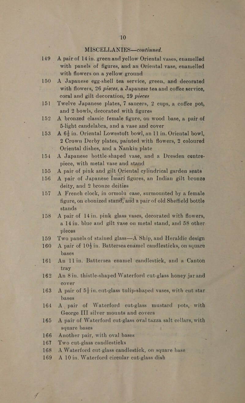 149 150 10 MISCELLANIES—continued. A pair of 141n. green and yellow Oriental vases, enamelled with panels of figures, and an Oriental vase, See with flowers on a yellow ground A Japanese egg-shell tea service, green, and decornead with flowers, 26 pzeces, a Japanese tea and baile service, coral and gilt decoration, 29 pieces and 2 bowls, decorated with figures A bronzed classic female figure, o1 wood base, a pair of 5-light candelabra, and a vase and cover _ | A 64 in. Oriental Lowestoft bowl, an 11 in. Oriental bowl, 2 Crown Derby plates, painted with flowers, 2 coloured Oriental dishes, and a Nankin plate piece, with metal vase and stand A pair of pink and gilt Oriental cylindrical garden eats A pair of Japanese Imari figures, an Indian gilt bronze deity, and 2 bronze deities A French clock, in ormolu case, surmounted by a female figure, on ebonized stand, and a pair of old Sheffield bottle stands A pair of 14in. pink glass vases, decorated with flowers, a 14in. blue and gilt vase on metal stand, and 58 other pieces Two panels of stained glass—A Ship, and Heraldic design A pair of 10$in. Battersea enamel candlesticks, on square bases An llin. Battersea enamel candlestick, and a Canton tray An 8 in. thistle-shaped Waterford cut-glass honey jar and cover A pair of 54 in. cut-glass tulip-shaped vases, with cut star bases A pair of Waterford cut-glass mustard pots,- with George III silver mounts and covers A pair of Waterford cut-glass oval tazza salt cellars, with square bases Another pair, with oval bases Two cut-glass candlesticks A Waterford cut-glass candlestick, on square base A 10in. Waterford circular cut-glass dish