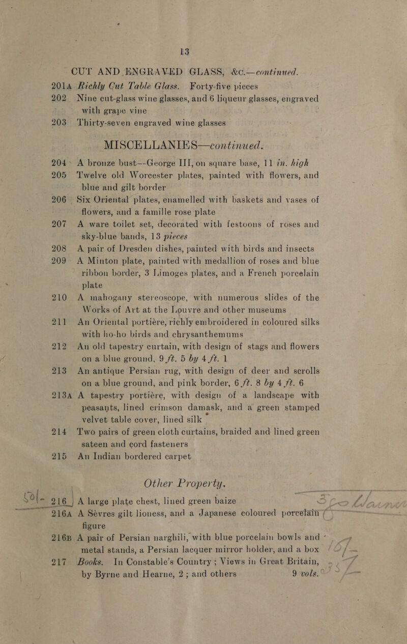 ‘ol. SO — ial [3 CUT AND ENGRAVED GLASS, &amp;c.—continued. 2014 Richly Cut Table Glass. Forty-five pieces with grape vine 203 Thirty-seven engraved wine glasses MISCELLANIES—continaed. blue and gilt border flowers, and a famille rose plate sky-blue bands, 13 pieces plate Works of Art at the Louvre and other museums with ho-ho birds and echrysanthemums on a blue ground, 9 ft. 5 by 4 ft. 1 on a blue ground, and pink border, 6 /¢. 8 by 4 fé. 6 velvet table cover, lined silk sateen and cord fasteners 215 An Indian bordered carpet Other Property. 216 | A large plate chest, lined green baize figure