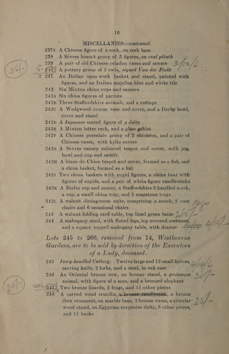 - MISCELLANIES 237t A Chinese figure of a cock, on rock base 238 A Sévres biscuit group of 3 figures, on oval plinth   x10) A pottery group of 2 owls, signed Van der Fecht / 2%1 An Italian open-work basket and stand, painted with figures, and an Italian majolica blue and white tile Six Minton china cups and saucers Six china figures of parrots Three Staffordshire animals, and a cottage A Wedgwood crocus vase and cover, and a Derby bowl, cover and stand A Japanese seated figure of a deity 242 A Minton letter rack, and a glass goblet 242F A Chinese porcelain group of 2 ehickens, and a pair of Chinese vases, with kylin covers 242G A Sevres canary coloured teapot and cover, milk jug, bowl and cup and sauéer 242H A blane de. Chine teapot and cover, formed as a fish, and a china basket, formed as a hat ’ 2423 Two china baskets with eupid figures, a china boat with figures of cupids, and a pair of white figure candlesticks 242k A Berlin cup and saucer, a Staffordshire 2-handled mask, a cup, a small chiua tray, and 5 soapstone trays BOS: (SSS a a bt bo oc a bo we Q i) bo a chairs and 6 occasional chairs 243 A walnut folding card table, top lined green baize 7% and a square topped mahogany table, with drawer = Lots 245 to 266, removed from 14, Westhotea Gar dens, are to be sold by direction of the Executors of a Lady, deceased. carving knife, 2 forks, and a steel, in oak case 246 An Oriental bronze cow, on bronze stand, a grotesque animal, with figure of a man, and a bronzed elephant 248 °A carved wood crucifix, a-bronzeccandlestick, a bronze ibex ornament, on marble base, 2 bronze vases, a circular wood stand, an Egyptian turquoise deity, 3 other pieces, and 11 books Fr ¥ ee eey hyp “2 aa a é
