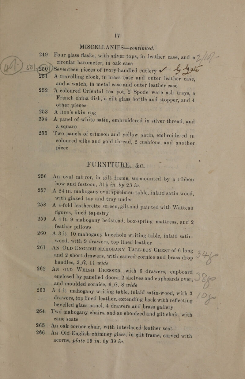 f : j 252 262 263 264 265 266 17 MISCELLANIES—continaed. A travelling clock, in brass case and outer leather case, and a watch, in metal case and outer leather case ‘A coloured Oriental tea pot, 2 Spode ware ash trays, a French china dish, a gilt glass bottle and stopper, and 4 other pieces A lion’s skin rug | A panel of white satin, embroidered in silver thread, and a square | jy Two panels of crimson and yellow satin, embroidered in coloured silks and gold thread, 2 cushions, and another piece FURNITURE, &amp;c. - An oval mirror, in gilt frame, surmounted by a ribbon bow and festoon, 312 in. by 23 in. : A 24in. mahogany oval specimen table, inlaid satin-wood with glazed top and tray under A 4-fold leatherette screen, giltand painted with Watteau figures, lined tapestry | A 4ft. 9 mahogany bedstead, box-spring mattress, and 2 feather pillows b] wood, with 9 drawers, top lined leather AN OLD ENGLISH MAHOGANY LTALL-BoY CuEst of 6 long and 2 short drawers, with carved-cornice and brass drop handles, 3./¢..11 wide AN OLD WELSH DRESSER, with 6 drawers, cupboard and moulded cornice, 6 /¢..8 wide | A 4 ft. mahogany writing table, inlaid satin-wood, with 3 drawers, top lined leather, extending back with reflecting bevelled glass panel, 4 drawers and brass gallery Two mahogany chairs, and an ebonized and gilt chair, with cane seats 3 Rrgeer An Old English chimney glass, in gilt frame, carved with acorns, plate 19 in. by 39 in.