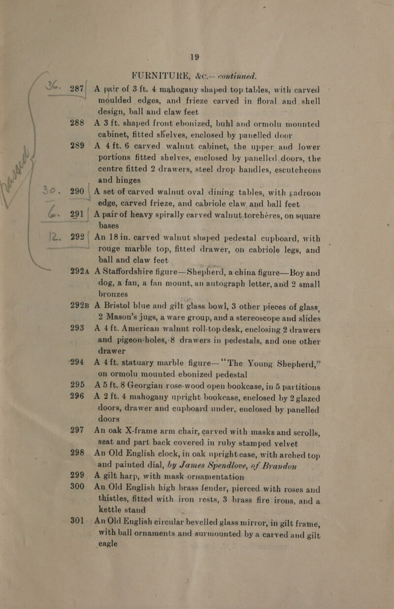 FURNITURE, &amp;¢.— continued. 287/ A pair of 3 ft. 4 mahogany shaped top tables, with carved ~ moulded edges, and frieze carved in floral and. shell design, ball and claw feet 288 &lt;A 3ft. shaped front ebonized, buh] and ormolu mounted cabinet, fitted shelves, enclosed by panelled door 289 A 4ft.6 carved walnut cabinet, the upper and lower portions fitted shelves, enclosed by panelled doors, the centre fitted 2 drawers, steel drop handles, escutcheons and hinges 290 | A set of carved walnut oval dining tables, with gadroon ss edge, carved frieze, and cabriole claw and ball feet 291 | / A pair of heavy spirally carved walnut torchéres, on square bases 292 ) An 18 in. carved walnut shaped Me teal cupboard, with rouge marble top, fitted drawer, on cabriole legs, and ball and claw feet 292A A Staffordshire figur e—Shepherd, a china bnibe Hay and dog, a fan, a fan mount, an autograph letter, aud 2 small bronzes 2928 A Bristol blue and gilt glase bow], 3 other pieces of glass. 2 Mason’s jugs, a ware group, and a stereoscope and aide 293 A 4ft. American walnut roll-top desk, enclosing 2 drawers and pigeon-holes,.8 drawers in pedestals, and one other drawer 294 A 4 ft. statuary susble figure— ‘The Young Shepherd,” on ormolu mounted ebonized pedestal 295 A5ft.8 Georgian rose-wood open bookcase, in 5 partitions 296 A 2ft.4 mahogany upright bookease, enclosed by 2 glazed doors, drawer and cupboard under, enclosed by panelled doors 297 An oak X-frame arm chair, carved with masks and scrolls, seat and part back covered in ruby stamped velvet 298 _ An Old English clock, in oak upright case, with arched top and painted dial, by James Spendlove, of Brandon 299 A gilt harp, with mask-ornamentation 300 An Old English high brass fender, pierced with roses and thistles, fitted with iron rests, 3 brass fire irons, and a kettle stand 301. An Old English circular bevelled glass mirror, in gilt frame, with ball ornaments and surmounted by a carved and gilt eagle