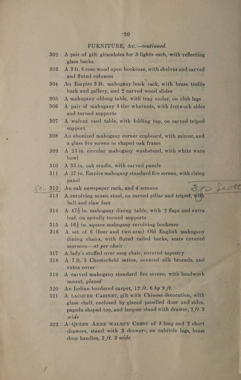 FURNITURE, &amp;c.—continued. A pair of gilt girandoles for 3) ie each, ‘with reflecting glass backs | A 3 ft. 6 rose-wood open bookeale: with shelves and carved and fluted columns , An ‘Empire 3 ft. mahogany book rack, with brass trellis back and gallery, and 2 carved wood slides’ “a A mahogany oblong table, with tray under, on club legs A pair of mahogany 3- tier whatnots, with fretw orks sides and turned supports A walnut car d table, with folding top, on carved Leinon support. a glass fire screen in shaped oak frame A 23 in. circular mahogany washstand, with white ware - bowl A 27 in. Empire mahogany standard fire screen, with rising panel oe An.oak newspaper rack, and 4 screens ‘ a3. &gt; lec A. revolving music stool, on carved pillar and tripod, itr URGE” - ball and claw feet A: 474 ine mahogany dining table, with 2 flaps and extra leaf, on spirally turned supports A set of 6 (four and two arm) Old English mahogany dining chairs, with fluted ‘railed backs, seats covered morocco—at per chair A lady’s stuffed over easy chair, covered tapestry A 7 ft. 3 Chesterfield settee, covered silk brocade, and extra cover A carved mahogany standard fire screen, with beadwork mount, glazed &lt;a An Indian bordered carpet, 12 ft. 6 by 9 /t. A LACQUER CABINET, gilt with Chinese decoration, with glass shelf, enclosed by glazed panelled door and sides, pagoda shaped top, and oo stand with drawer, ade 3 A:.QUEEN ANNE WALNUT one of 3 long and 2 short drawers, stand with 3 drawers, on cabriole legs, brass drop handles, 3 /¢. 3 wide