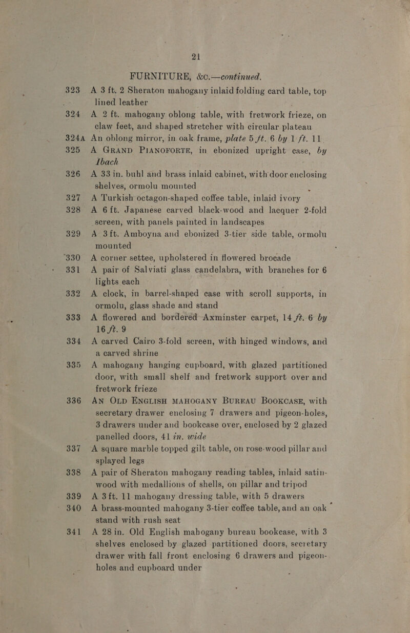 323 324 21 FURNITURE, &amp;c.—continued. A 3 ft. 2 Sheraton mahogany inlaid folding card table, top lined leather : A 2 ft. mahogany oblong table, with fretwork ee ey on claw feet, and shaped stretcher with circular plateau 325 326 327 328 329 330 - 331 332 333 334 335 336 337 338 339 341 A GRAND PIANOFORTE, in ebonized upright case, by Ibach A 33 in. buhl and brass inlaid cabinet, with door Aine shelves, ormolu mounted A Turkish octagon-shaped coffee table, inlaid ivory A 6ft. Japanese carved black-wood and lacquer 2-fold -sereen, with panels painted in landscapes A 3ft. Amboyna and ebonized 3-tier side table, ormolu mounted A corner settee, upholstered in Howered brocade A pair of Salviati glass candelabra, with branches for 6 lights each A clock, in barrel-shaped case with scroll supports, in ormolu, glass shade and stand A flowered and bordered Axminster carpet, 14 ft. 6 by 16 ft. 9 A carved Cairo 3-fold screen, with hinged windows, and a carved shrine A mahogany hanging cupboard, with glazed partitioned door, with small shelf and fretwork support over and fretwork frieze AN OLD ENGLISH MAHOGANY BuREAU BOOKCASE, with secretary drawer enclosing 7 drawers and pigeon-holes, 3 drawers under and bookcase over, enclosed by 2 glazed panelled doors, 41 22. wide A square marble topped gilt table, on rose-wood pillar and splayed legs © A pair of Sheraton mahogany reading tables, inlaid satin- wood with medallions of shells, on pillar and tripod A 3 ft. 11 mahogany dressing table, with 5 drawers A brass-mounted mahogany 3-tier coffee table, and an oak &gt; stand with rush seat A 28in. Old English mahogany bureau bookease, with 3 shelves enclosed by glazed partitioned doors, secretary holes and cupboard under °